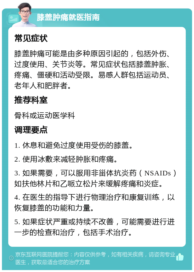 膝盖肿痛就医指南 常见症状 膝盖肿痛可能是由多种原因引起的，包括外伤、过度使用、关节炎等。常见症状包括膝盖肿胀、疼痛、僵硬和活动受限。易感人群包括运动员、老年人和肥胖者。 推荐科室 骨科或运动医学科 调理要点 1. 休息和避免过度使用受伤的膝盖。 2. 使用冰敷来减轻肿胀和疼痛。 3. 如果需要，可以服用非甾体抗炎药（NSAIDs）如扶他林片和乙哌立松片来缓解疼痛和炎症。 4. 在医生的指导下进行物理治疗和康复训练，以恢复膝盖的功能和力量。 5. 如果症状严重或持续不改善，可能需要进行进一步的检查和治疗，包括手术治疗。