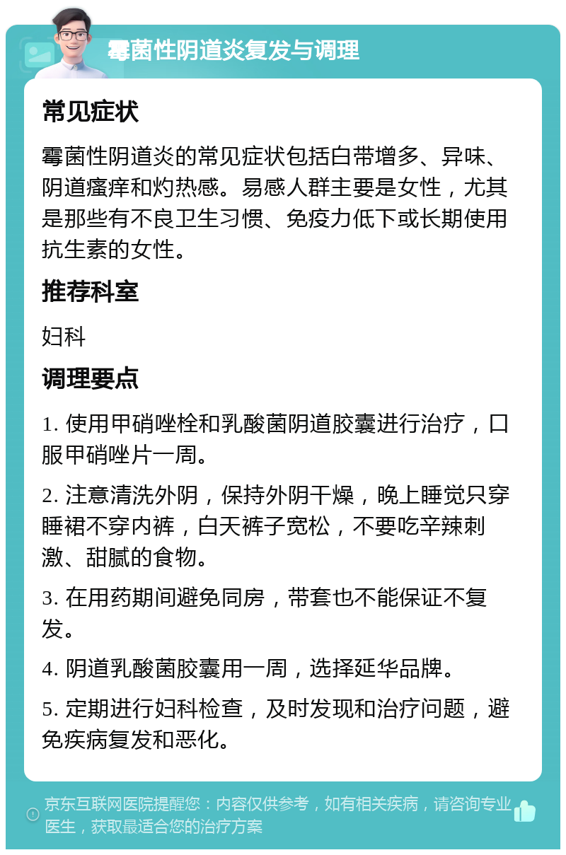 霉菌性阴道炎复发与调理 常见症状 霉菌性阴道炎的常见症状包括白带增多、异味、阴道瘙痒和灼热感。易感人群主要是女性，尤其是那些有不良卫生习惯、免疫力低下或长期使用抗生素的女性。 推荐科室 妇科 调理要点 1. 使用甲硝唑栓和乳酸菌阴道胶囊进行治疗，口服甲硝唑片一周。 2. 注意清洗外阴，保持外阴干燥，晚上睡觉只穿睡裙不穿内裤，白天裤子宽松，不要吃辛辣刺激、甜腻的食物。 3. 在用药期间避免同房，带套也不能保证不复发。 4. 阴道乳酸菌胶囊用一周，选择延华品牌。 5. 定期进行妇科检查，及时发现和治疗问题，避免疾病复发和恶化。