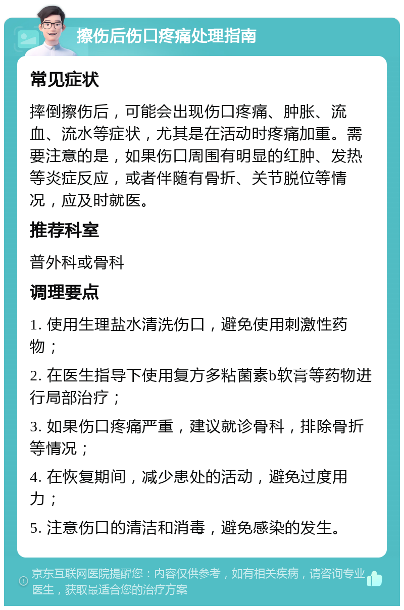 擦伤后伤口疼痛处理指南 常见症状 摔倒擦伤后，可能会出现伤口疼痛、肿胀、流血、流水等症状，尤其是在活动时疼痛加重。需要注意的是，如果伤口周围有明显的红肿、发热等炎症反应，或者伴随有骨折、关节脱位等情况，应及时就医。 推荐科室 普外科或骨科 调理要点 1. 使用生理盐水清洗伤口，避免使用刺激性药物； 2. 在医生指导下使用复方多粘菌素b软膏等药物进行局部治疗； 3. 如果伤口疼痛严重，建议就诊骨科，排除骨折等情况； 4. 在恢复期间，减少患处的活动，避免过度用力； 5. 注意伤口的清洁和消毒，避免感染的发生。