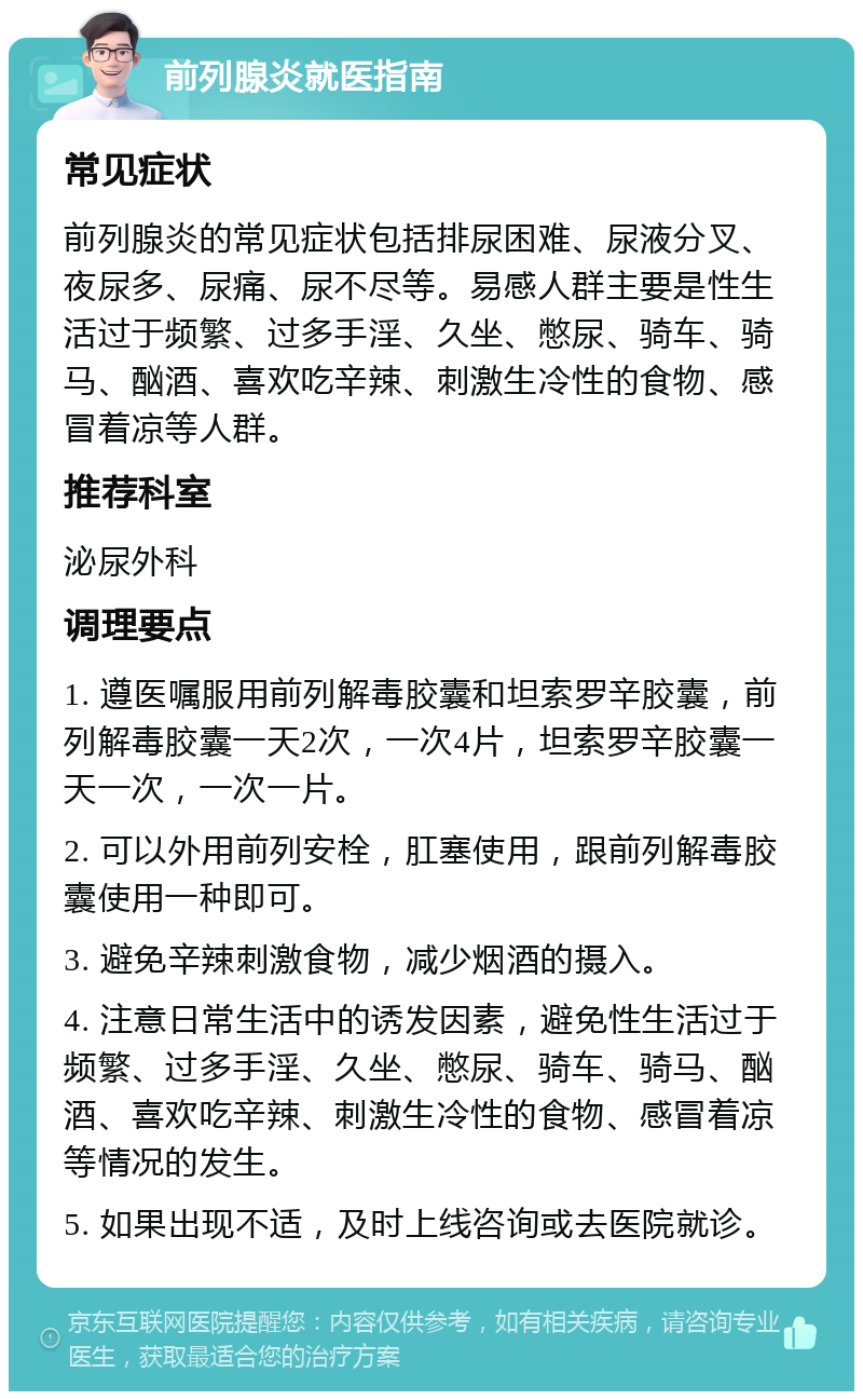 前列腺炎就医指南 常见症状 前列腺炎的常见症状包括排尿困难、尿液分叉、夜尿多、尿痛、尿不尽等。易感人群主要是性生活过于频繁、过多手淫、久坐、憋尿、骑车、骑马、酗酒、喜欢吃辛辣、刺激生冷性的食物、感冒着凉等人群。 推荐科室 泌尿外科 调理要点 1. 遵医嘱服用前列解毒胶囊和坦索罗辛胶囊，前列解毒胶囊一天2次，一次4片，坦索罗辛胶囊一天一次，一次一片。 2. 可以外用前列安栓，肛塞使用，跟前列解毒胶囊使用一种即可。 3. 避免辛辣刺激食物，减少烟酒的摄入。 4. 注意日常生活中的诱发因素，避免性生活过于频繁、过多手淫、久坐、憋尿、骑车、骑马、酗酒、喜欢吃辛辣、刺激生冷性的食物、感冒着凉等情况的发生。 5. 如果出现不适，及时上线咨询或去医院就诊。