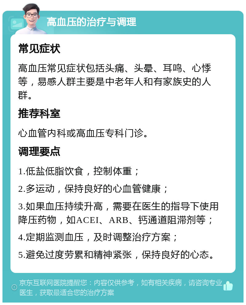 高血压的治疗与调理 常见症状 高血压常见症状包括头痛、头晕、耳鸣、心悸等，易感人群主要是中老年人和有家族史的人群。 推荐科室 心血管内科或高血压专科门诊。 调理要点 1.低盐低脂饮食，控制体重； 2.多运动，保持良好的心血管健康； 3.如果血压持续升高，需要在医生的指导下使用降压药物，如ACEI、ARB、钙通道阻滞剂等； 4.定期监测血压，及时调整治疗方案； 5.避免过度劳累和精神紧张，保持良好的心态。