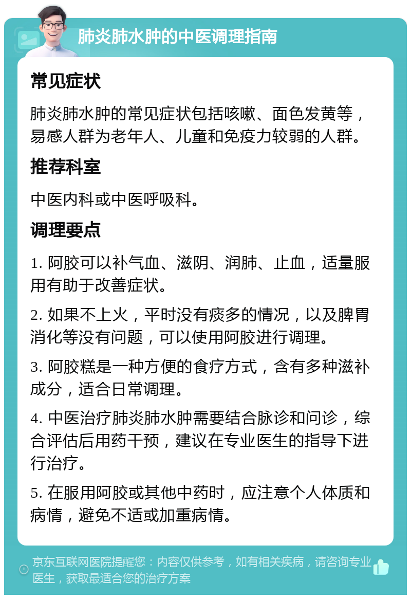 肺炎肺水肿的中医调理指南 常见症状 肺炎肺水肿的常见症状包括咳嗽、面色发黄等，易感人群为老年人、儿童和免疫力较弱的人群。 推荐科室 中医内科或中医呼吸科。 调理要点 1. 阿胶可以补气血、滋阴、润肺、止血，适量服用有助于改善症状。 2. 如果不上火，平时没有痰多的情况，以及脾胃消化等没有问题，可以使用阿胶进行调理。 3. 阿胶糕是一种方便的食疗方式，含有多种滋补成分，适合日常调理。 4. 中医治疗肺炎肺水肿需要结合脉诊和问诊，综合评估后用药干预，建议在专业医生的指导下进行治疗。 5. 在服用阿胶或其他中药时，应注意个人体质和病情，避免不适或加重病情。