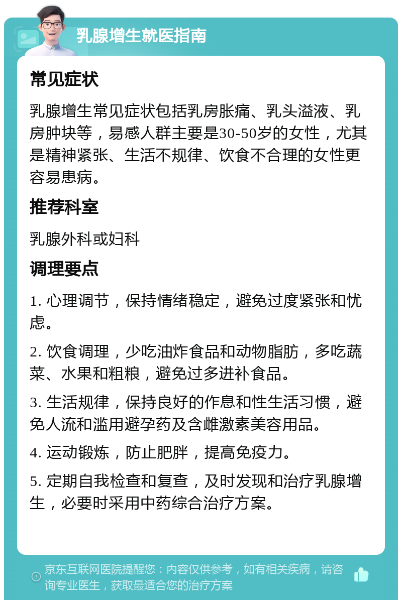 乳腺增生就医指南 常见症状 乳腺增生常见症状包括乳房胀痛、乳头溢液、乳房肿块等，易感人群主要是30-50岁的女性，尤其是精神紧张、生活不规律、饮食不合理的女性更容易患病。 推荐科室 乳腺外科或妇科 调理要点 1. 心理调节，保持情绪稳定，避免过度紧张和忧虑。 2. 饮食调理，少吃油炸食品和动物脂肪，多吃蔬菜、水果和粗粮，避免过多进补食品。 3. 生活规律，保持良好的作息和性生活习惯，避免人流和滥用避孕药及含雌激素美容用品。 4. 运动锻炼，防止肥胖，提高免疫力。 5. 定期自我检查和复查，及时发现和治疗乳腺增生，必要时采用中药综合治疗方案。