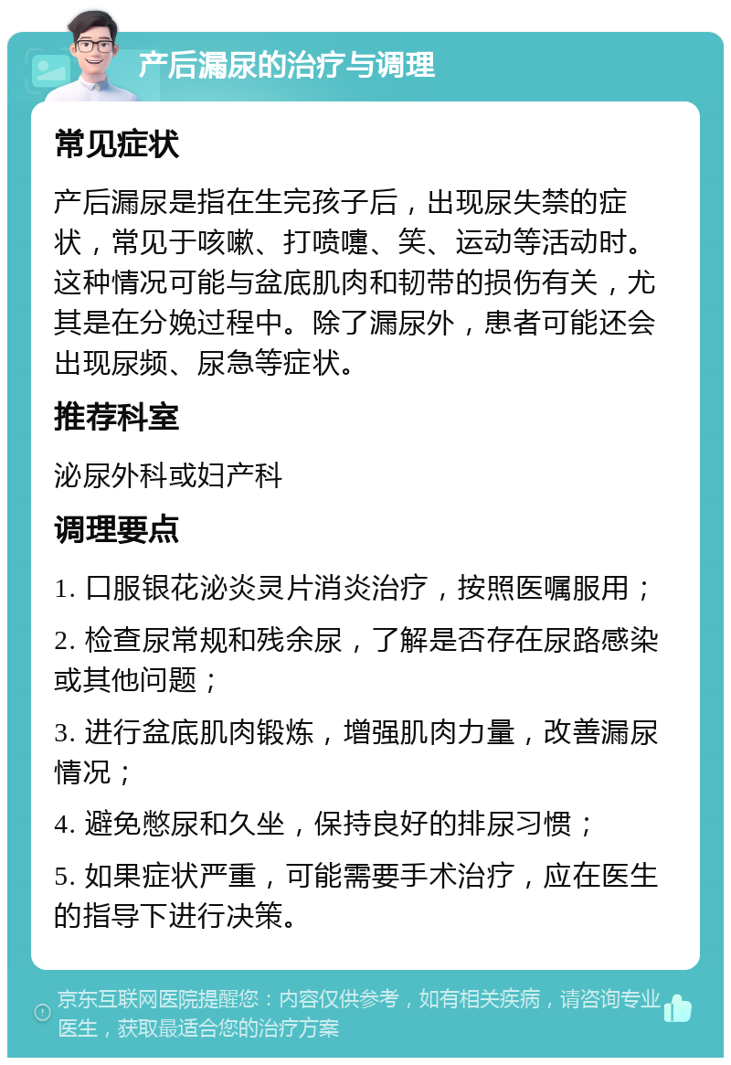 产后漏尿的治疗与调理 常见症状 产后漏尿是指在生完孩子后，出现尿失禁的症状，常见于咳嗽、打喷嚏、笑、运动等活动时。这种情况可能与盆底肌肉和韧带的损伤有关，尤其是在分娩过程中。除了漏尿外，患者可能还会出现尿频、尿急等症状。 推荐科室 泌尿外科或妇产科 调理要点 1. 口服银花泌炎灵片消炎治疗，按照医嘱服用； 2. 检查尿常规和残余尿，了解是否存在尿路感染或其他问题； 3. 进行盆底肌肉锻炼，增强肌肉力量，改善漏尿情况； 4. 避免憋尿和久坐，保持良好的排尿习惯； 5. 如果症状严重，可能需要手术治疗，应在医生的指导下进行决策。