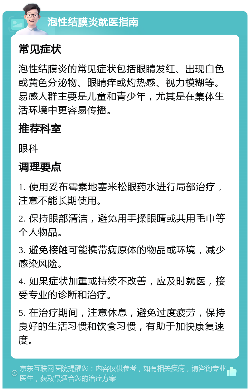 泡性结膜炎就医指南 常见症状 泡性结膜炎的常见症状包括眼睛发红、出现白色或黄色分泌物、眼睛痒或灼热感、视力模糊等。易感人群主要是儿童和青少年，尤其是在集体生活环境中更容易传播。 推荐科室 眼科 调理要点 1. 使用妥布霉素地塞米松眼药水进行局部治疗，注意不能长期使用。 2. 保持眼部清洁，避免用手揉眼睛或共用毛巾等个人物品。 3. 避免接触可能携带病原体的物品或环境，减少感染风险。 4. 如果症状加重或持续不改善，应及时就医，接受专业的诊断和治疗。 5. 在治疗期间，注意休息，避免过度疲劳，保持良好的生活习惯和饮食习惯，有助于加快康复速度。