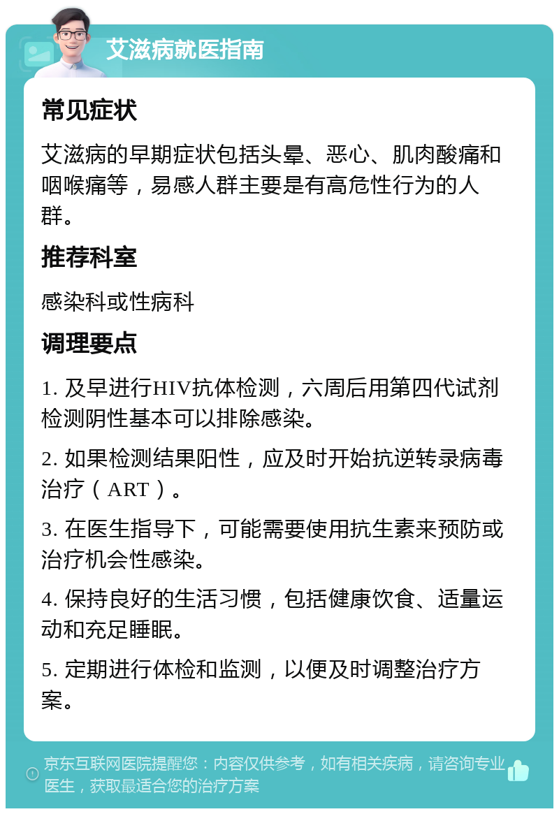 艾滋病就医指南 常见症状 艾滋病的早期症状包括头晕、恶心、肌肉酸痛和咽喉痛等，易感人群主要是有高危性行为的人群。 推荐科室 感染科或性病科 调理要点 1. 及早进行HIV抗体检测，六周后用第四代试剂检测阴性基本可以排除感染。 2. 如果检测结果阳性，应及时开始抗逆转录病毒治疗（ART）。 3. 在医生指导下，可能需要使用抗生素来预防或治疗机会性感染。 4. 保持良好的生活习惯，包括健康饮食、适量运动和充足睡眠。 5. 定期进行体检和监测，以便及时调整治疗方案。