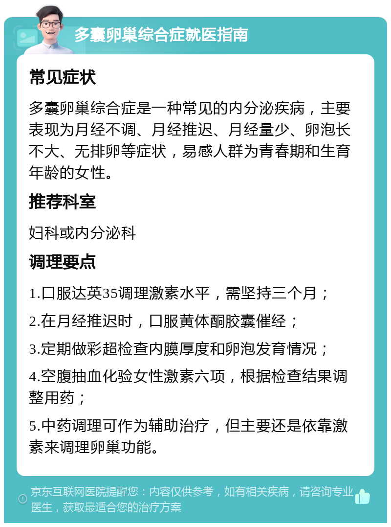 多囊卵巢综合症就医指南 常见症状 多囊卵巢综合症是一种常见的内分泌疾病，主要表现为月经不调、月经推迟、月经量少、卵泡长不大、无排卵等症状，易感人群为青春期和生育年龄的女性。 推荐科室 妇科或内分泌科 调理要点 1.口服达英35调理激素水平，需坚持三个月； 2.在月经推迟时，口服黄体酮胶囊催经； 3.定期做彩超检查内膜厚度和卵泡发育情况； 4.空腹抽血化验女性激素六项，根据检查结果调整用药； 5.中药调理可作为辅助治疗，但主要还是依靠激素来调理卵巢功能。