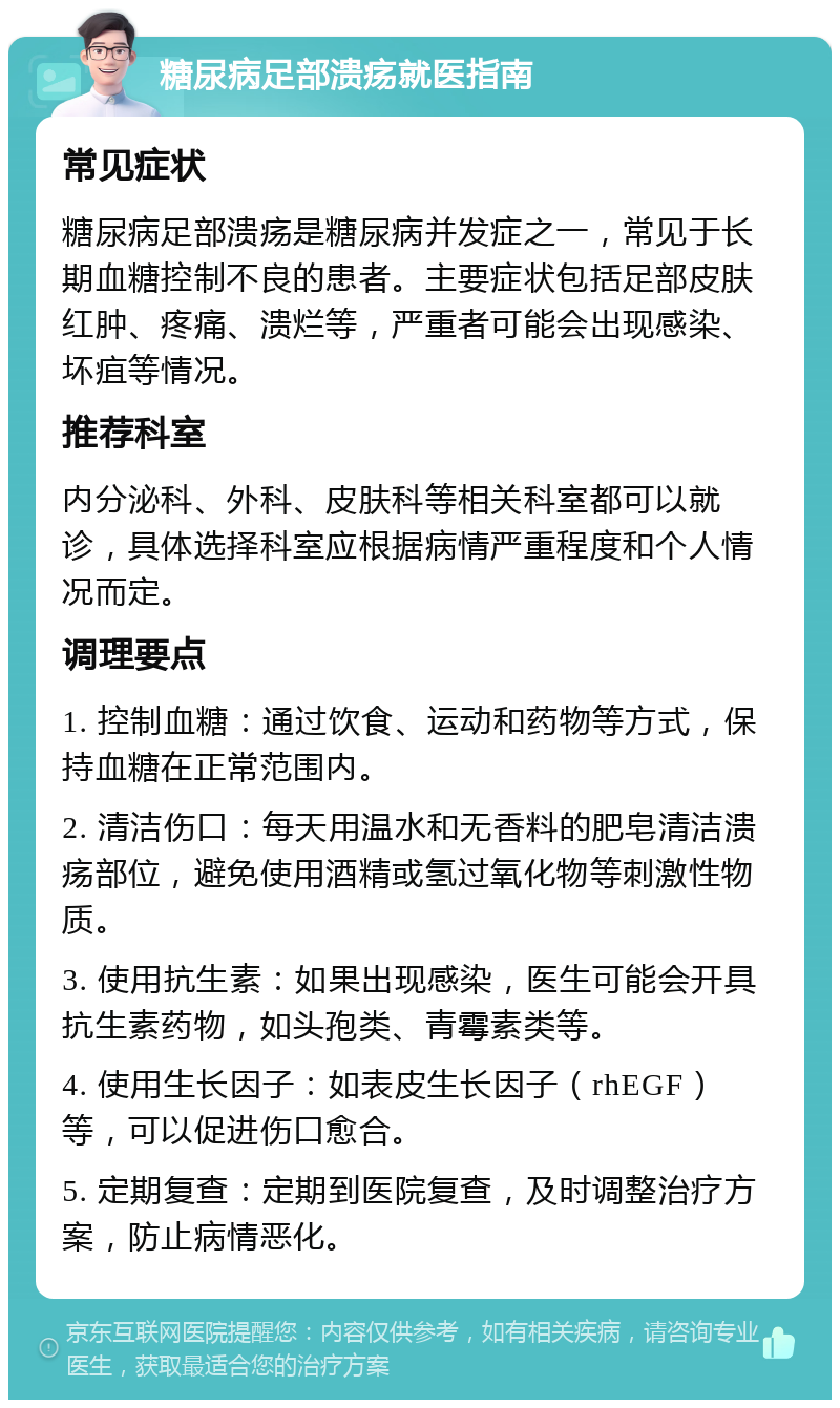 糖尿病足部溃疡就医指南 常见症状 糖尿病足部溃疡是糖尿病并发症之一，常见于长期血糖控制不良的患者。主要症状包括足部皮肤红肿、疼痛、溃烂等，严重者可能会出现感染、坏疽等情况。 推荐科室 内分泌科、外科、皮肤科等相关科室都可以就诊，具体选择科室应根据病情严重程度和个人情况而定。 调理要点 1. 控制血糖：通过饮食、运动和药物等方式，保持血糖在正常范围内。 2. 清洁伤口：每天用温水和无香料的肥皂清洁溃疡部位，避免使用酒精或氢过氧化物等刺激性物质。 3. 使用抗生素：如果出现感染，医生可能会开具抗生素药物，如头孢类、青霉素类等。 4. 使用生长因子：如表皮生长因子（rhEGF）等，可以促进伤口愈合。 5. 定期复查：定期到医院复查，及时调整治疗方案，防止病情恶化。