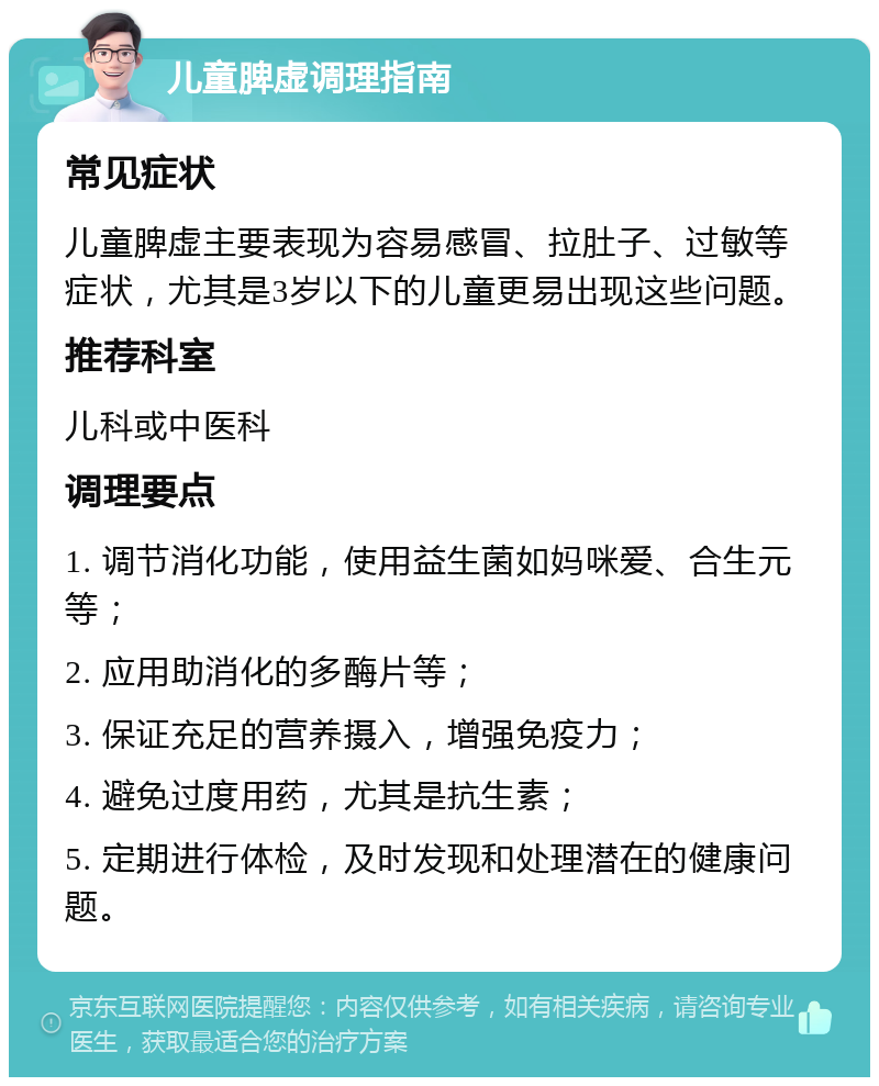 儿童脾虚调理指南 常见症状 儿童脾虚主要表现为容易感冒、拉肚子、过敏等症状，尤其是3岁以下的儿童更易出现这些问题。 推荐科室 儿科或中医科 调理要点 1. 调节消化功能，使用益生菌如妈咪爱、合生元等； 2. 应用助消化的多酶片等； 3. 保证充足的营养摄入，增强免疫力； 4. 避免过度用药，尤其是抗生素； 5. 定期进行体检，及时发现和处理潜在的健康问题。