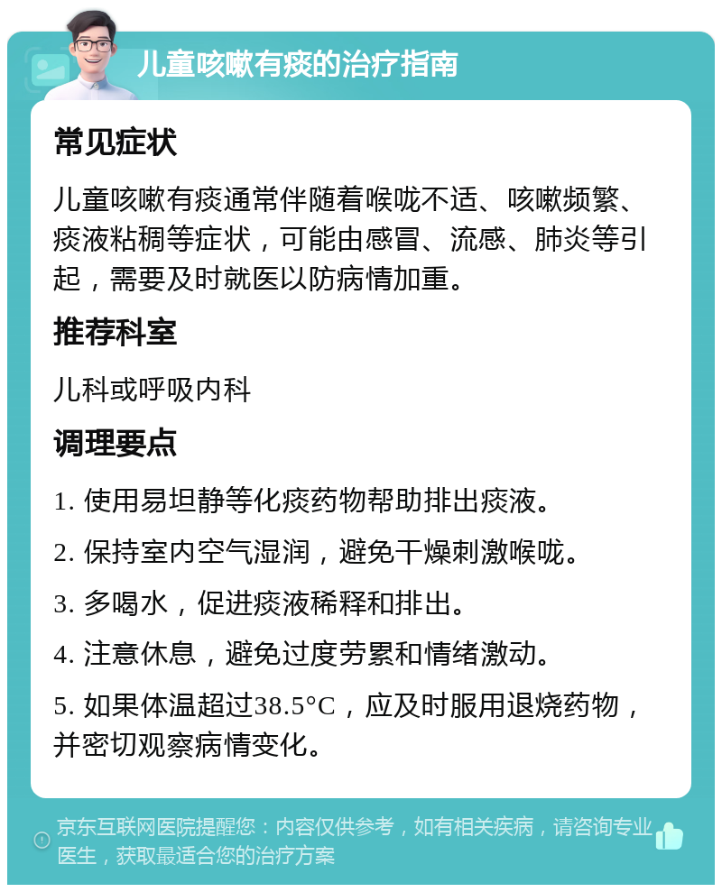 儿童咳嗽有痰的治疗指南 常见症状 儿童咳嗽有痰通常伴随着喉咙不适、咳嗽频繁、痰液粘稠等症状，可能由感冒、流感、肺炎等引起，需要及时就医以防病情加重。 推荐科室 儿科或呼吸内科 调理要点 1. 使用易坦静等化痰药物帮助排出痰液。 2. 保持室内空气湿润，避免干燥刺激喉咙。 3. 多喝水，促进痰液稀释和排出。 4. 注意休息，避免过度劳累和情绪激动。 5. 如果体温超过38.5°C，应及时服用退烧药物，并密切观察病情变化。