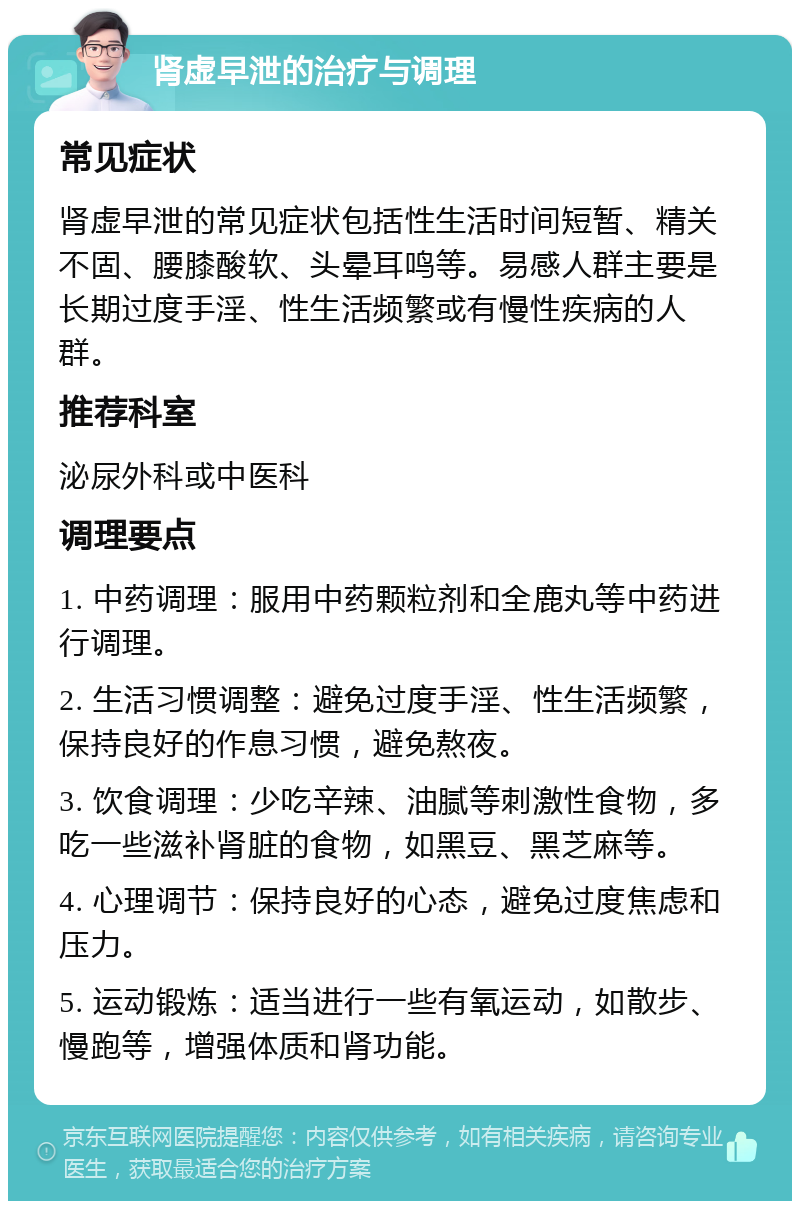 肾虚早泄的治疗与调理 常见症状 肾虚早泄的常见症状包括性生活时间短暂、精关不固、腰膝酸软、头晕耳鸣等。易感人群主要是长期过度手淫、性生活频繁或有慢性疾病的人群。 推荐科室 泌尿外科或中医科 调理要点 1. 中药调理：服用中药颗粒剂和全鹿丸等中药进行调理。 2. 生活习惯调整：避免过度手淫、性生活频繁，保持良好的作息习惯，避免熬夜。 3. 饮食调理：少吃辛辣、油腻等刺激性食物，多吃一些滋补肾脏的食物，如黑豆、黑芝麻等。 4. 心理调节：保持良好的心态，避免过度焦虑和压力。 5. 运动锻炼：适当进行一些有氧运动，如散步、慢跑等，增强体质和肾功能。