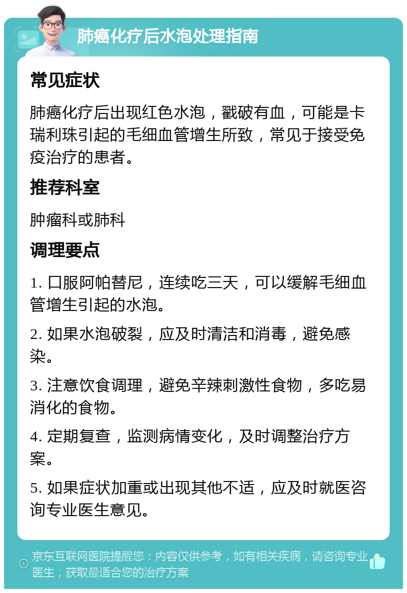 肺癌化疗后水泡处理指南 常见症状 肺癌化疗后出现红色水泡，戳破有血，可能是卡瑞利珠引起的毛细血管增生所致，常见于接受免疫治疗的患者。 推荐科室 肿瘤科或肺科 调理要点 1. 口服阿帕替尼，连续吃三天，可以缓解毛细血管增生引起的水泡。 2. 如果水泡破裂，应及时清洁和消毒，避免感染。 3. 注意饮食调理，避免辛辣刺激性食物，多吃易消化的食物。 4. 定期复查，监测病情变化，及时调整治疗方案。 5. 如果症状加重或出现其他不适，应及时就医咨询专业医生意见。