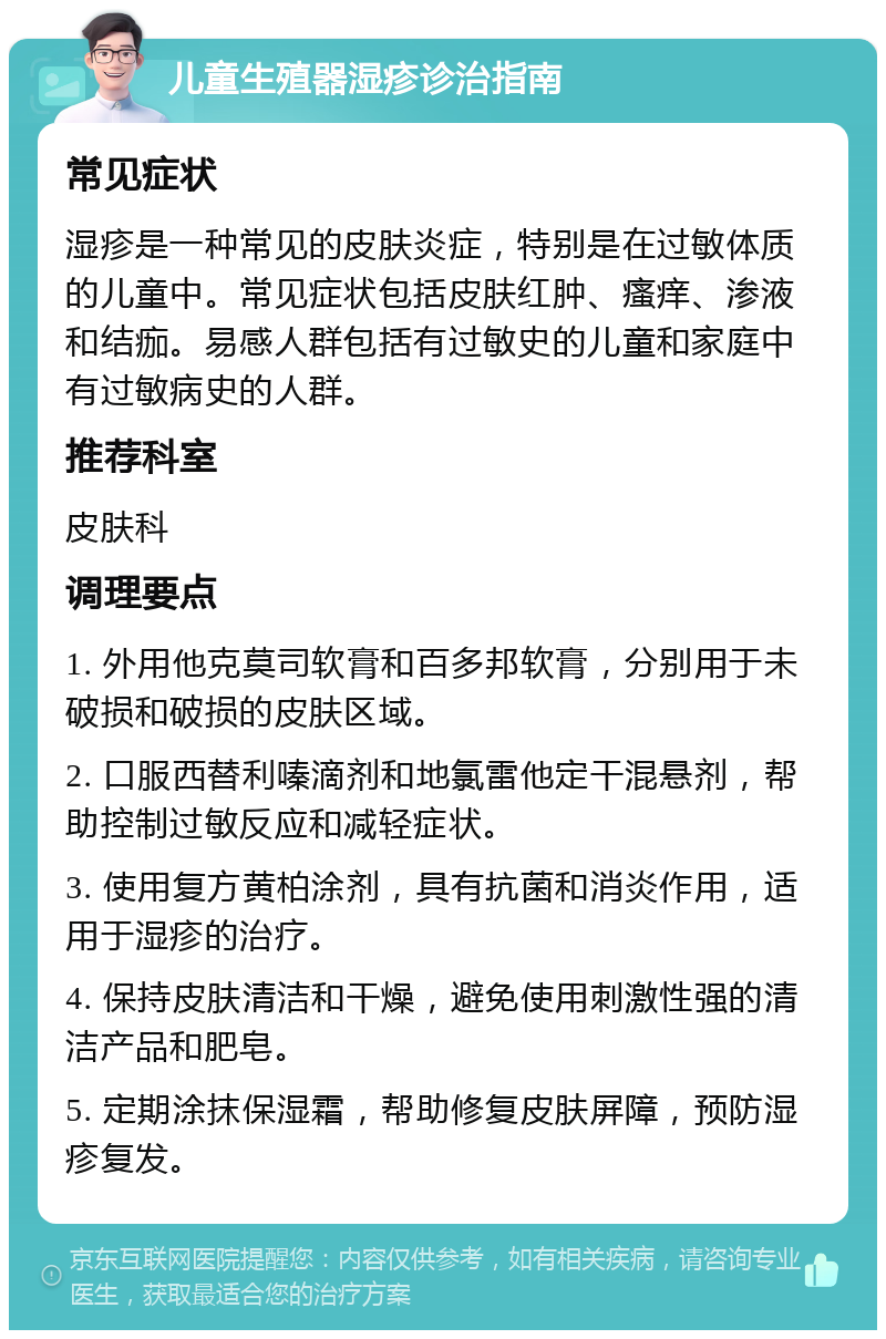 儿童生殖器湿疹诊治指南 常见症状 湿疹是一种常见的皮肤炎症，特别是在过敏体质的儿童中。常见症状包括皮肤红肿、瘙痒、渗液和结痂。易感人群包括有过敏史的儿童和家庭中有过敏病史的人群。 推荐科室 皮肤科 调理要点 1. 外用他克莫司软膏和百多邦软膏，分别用于未破损和破损的皮肤区域。 2. 口服西替利嗪滴剂和地氯雷他定干混悬剂，帮助控制过敏反应和减轻症状。 3. 使用复方黄柏涂剂，具有抗菌和消炎作用，适用于湿疹的治疗。 4. 保持皮肤清洁和干燥，避免使用刺激性强的清洁产品和肥皂。 5. 定期涂抹保湿霜，帮助修复皮肤屏障，预防湿疹复发。