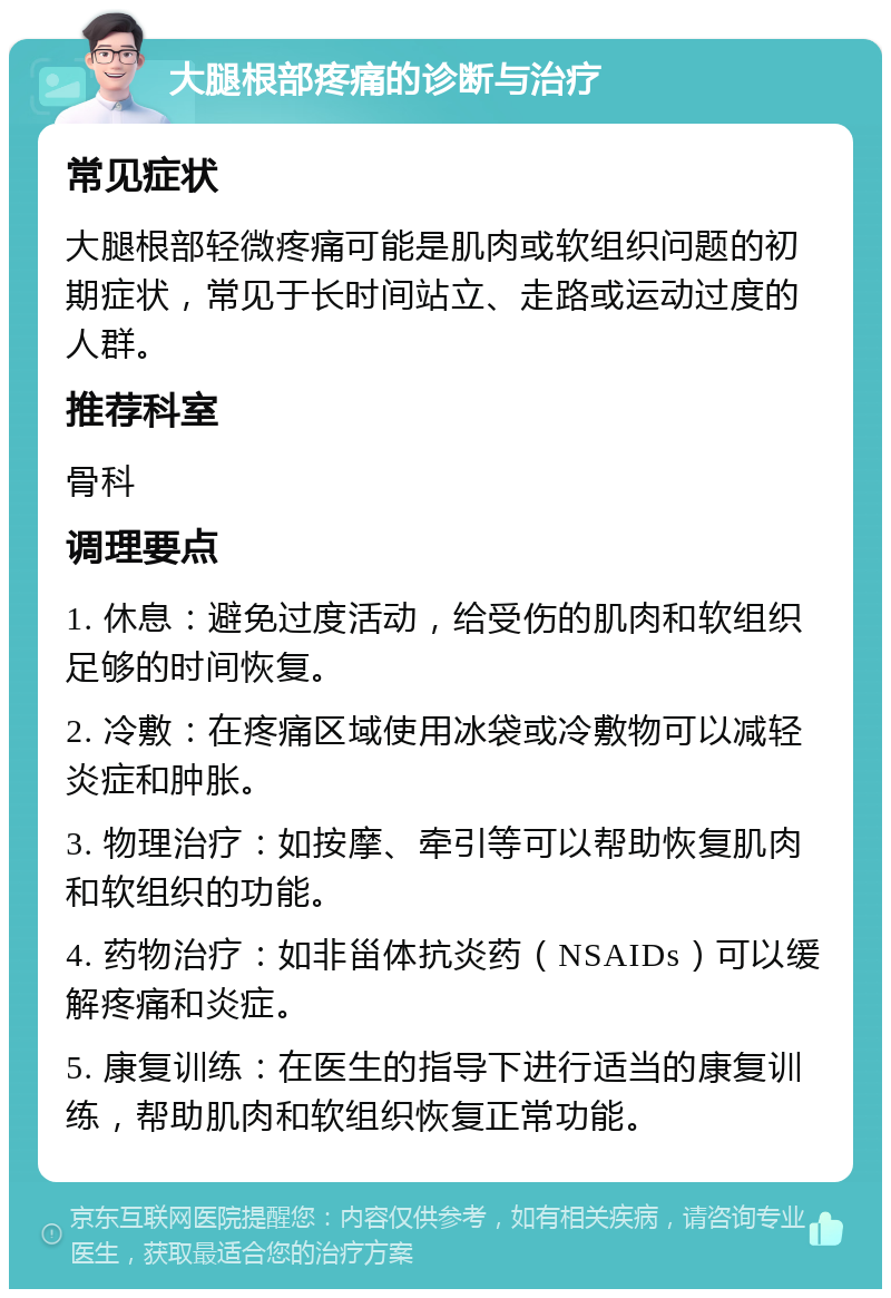 大腿根部疼痛的诊断与治疗 常见症状 大腿根部轻微疼痛可能是肌肉或软组织问题的初期症状，常见于长时间站立、走路或运动过度的人群。 推荐科室 骨科 调理要点 1. 休息：避免过度活动，给受伤的肌肉和软组织足够的时间恢复。 2. 冷敷：在疼痛区域使用冰袋或冷敷物可以减轻炎症和肿胀。 3. 物理治疗：如按摩、牵引等可以帮助恢复肌肉和软组织的功能。 4. 药物治疗：如非甾体抗炎药（NSAIDs）可以缓解疼痛和炎症。 5. 康复训练：在医生的指导下进行适当的康复训练，帮助肌肉和软组织恢复正常功能。