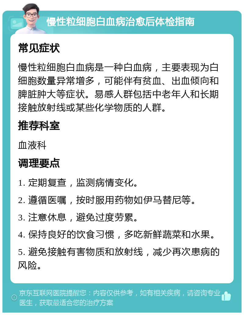 慢性粒细胞白血病治愈后体检指南 常见症状 慢性粒细胞白血病是一种白血病，主要表现为白细胞数量异常增多，可能伴有贫血、出血倾向和脾脏肿大等症状。易感人群包括中老年人和长期接触放射线或某些化学物质的人群。 推荐科室 血液科 调理要点 1. 定期复查，监测病情变化。 2. 遵循医嘱，按时服用药物如伊马替尼等。 3. 注意休息，避免过度劳累。 4. 保持良好的饮食习惯，多吃新鲜蔬菜和水果。 5. 避免接触有害物质和放射线，减少再次患病的风险。