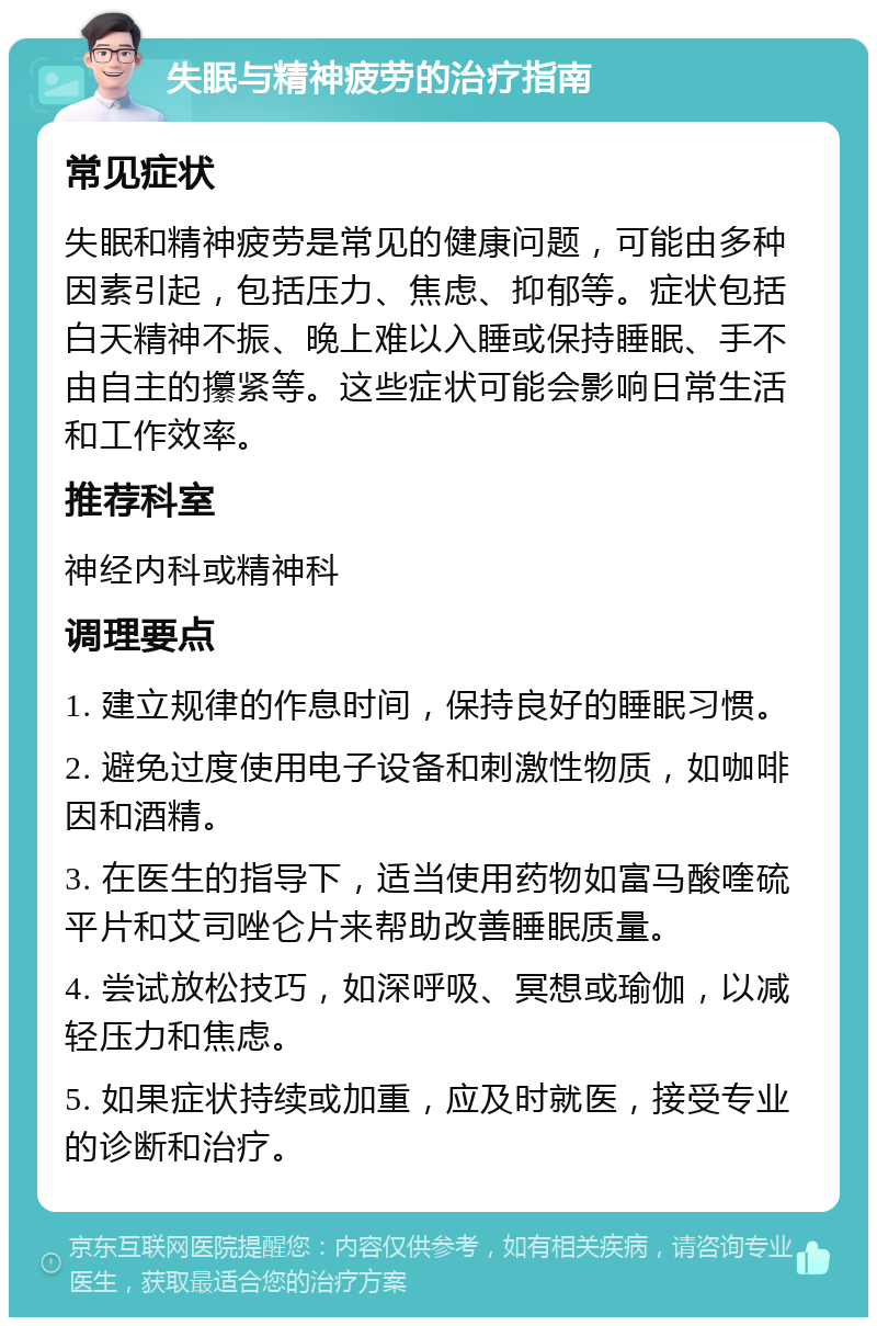 失眠与精神疲劳的治疗指南 常见症状 失眠和精神疲劳是常见的健康问题，可能由多种因素引起，包括压力、焦虑、抑郁等。症状包括白天精神不振、晚上难以入睡或保持睡眠、手不由自主的攥紧等。这些症状可能会影响日常生活和工作效率。 推荐科室 神经内科或精神科 调理要点 1. 建立规律的作息时间，保持良好的睡眠习惯。 2. 避免过度使用电子设备和刺激性物质，如咖啡因和酒精。 3. 在医生的指导下，适当使用药物如富马酸喹硫平片和艾司唑仑片来帮助改善睡眠质量。 4. 尝试放松技巧，如深呼吸、冥想或瑜伽，以减轻压力和焦虑。 5. 如果症状持续或加重，应及时就医，接受专业的诊断和治疗。