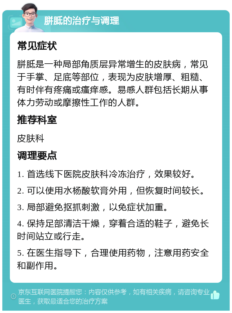 胼胝的治疗与调理 常见症状 胼胝是一种局部角质层异常增生的皮肤病，常见于手掌、足底等部位，表现为皮肤增厚、粗糙、有时伴有疼痛或瘙痒感。易感人群包括长期从事体力劳动或摩擦性工作的人群。 推荐科室 皮肤科 调理要点 1. 首选线下医院皮肤科冷冻治疗，效果较好。 2. 可以使用水杨酸软膏外用，但恢复时间较长。 3. 局部避免抠抓刺激，以免症状加重。 4. 保持足部清洁干燥，穿着合适的鞋子，避免长时间站立或行走。 5. 在医生指导下，合理使用药物，注意用药安全和副作用。