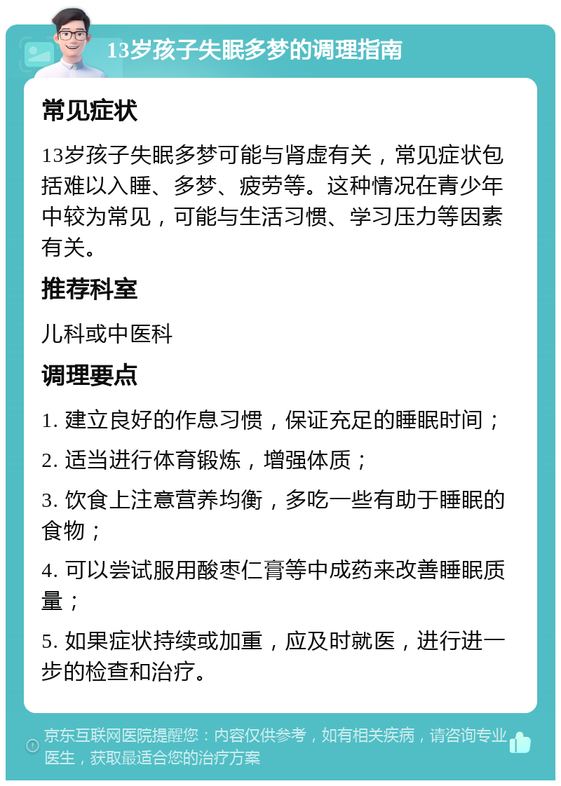 13岁孩子失眠多梦的调理指南 常见症状 13岁孩子失眠多梦可能与肾虚有关，常见症状包括难以入睡、多梦、疲劳等。这种情况在青少年中较为常见，可能与生活习惯、学习压力等因素有关。 推荐科室 儿科或中医科 调理要点 1. 建立良好的作息习惯，保证充足的睡眠时间； 2. 适当进行体育锻炼，增强体质； 3. 饮食上注意营养均衡，多吃一些有助于睡眠的食物； 4. 可以尝试服用酸枣仁膏等中成药来改善睡眠质量； 5. 如果症状持续或加重，应及时就医，进行进一步的检查和治疗。