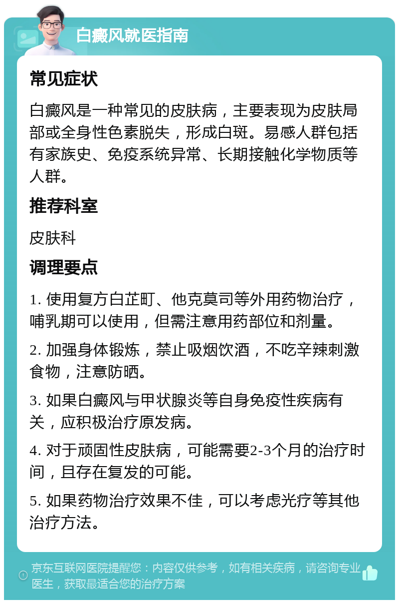 白癜风就医指南 常见症状 白癜风是一种常见的皮肤病，主要表现为皮肤局部或全身性色素脱失，形成白斑。易感人群包括有家族史、免疫系统异常、长期接触化学物质等人群。 推荐科室 皮肤科 调理要点 1. 使用复方白芷町、他克莫司等外用药物治疗，哺乳期可以使用，但需注意用药部位和剂量。 2. 加强身体锻炼，禁止吸烟饮酒，不吃辛辣刺激食物，注意防晒。 3. 如果白癜风与甲状腺炎等自身免疫性疾病有关，应积极治疗原发病。 4. 对于顽固性皮肤病，可能需要2-3个月的治疗时间，且存在复发的可能。 5. 如果药物治疗效果不佳，可以考虑光疗等其他治疗方法。