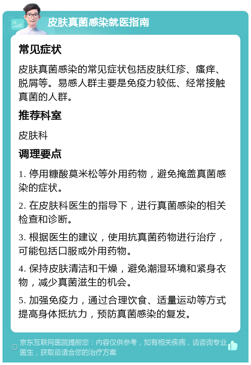 皮肤真菌感染就医指南 常见症状 皮肤真菌感染的常见症状包括皮肤红疹、瘙痒、脱屑等。易感人群主要是免疫力较低、经常接触真菌的人群。 推荐科室 皮肤科 调理要点 1. 停用糠酸莫米松等外用药物，避免掩盖真菌感染的症状。 2. 在皮肤科医生的指导下，进行真菌感染的相关检查和诊断。 3. 根据医生的建议，使用抗真菌药物进行治疗，可能包括口服或外用药物。 4. 保持皮肤清洁和干燥，避免潮湿环境和紧身衣物，减少真菌滋生的机会。 5. 加强免疫力，通过合理饮食、适量运动等方式提高身体抵抗力，预防真菌感染的复发。