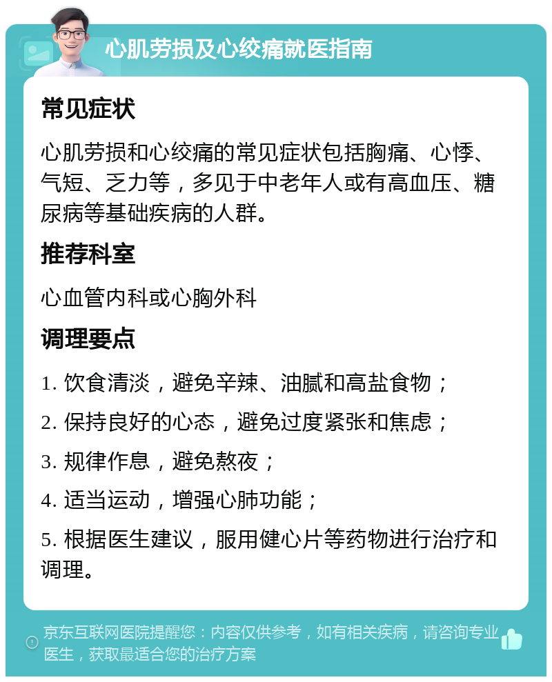 心肌劳损及心绞痛就医指南 常见症状 心肌劳损和心绞痛的常见症状包括胸痛、心悸、气短、乏力等，多见于中老年人或有高血压、糖尿病等基础疾病的人群。 推荐科室 心血管内科或心胸外科 调理要点 1. 饮食清淡，避免辛辣、油腻和高盐食物； 2. 保持良好的心态，避免过度紧张和焦虑； 3. 规律作息，避免熬夜； 4. 适当运动，增强心肺功能； 5. 根据医生建议，服用健心片等药物进行治疗和调理。