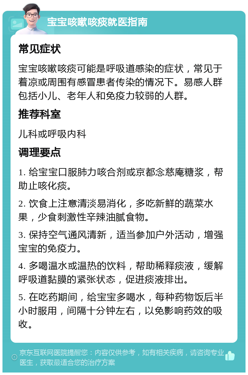 宝宝咳嗽咳痰就医指南 常见症状 宝宝咳嗽咳痰可能是呼吸道感染的症状，常见于着凉或周围有感冒患者传染的情况下。易感人群包括小儿、老年人和免疫力较弱的人群。 推荐科室 儿科或呼吸内科 调理要点 1. 给宝宝口服肺力咳合剂或京都念慈庵糖浆，帮助止咳化痰。 2. 饮食上注意清淡易消化，多吃新鲜的蔬菜水果，少食刺激性辛辣油腻食物。 3. 保持空气通风清新，适当参加户外活动，增强宝宝的免疫力。 4. 多喝温水或温热的饮料，帮助稀释痰液，缓解呼吸道黏膜的紧张状态，促进痰液排出。 5. 在吃药期间，给宝宝多喝水，每种药物饭后半小时服用，间隔十分钟左右，以免影响药效的吸收。