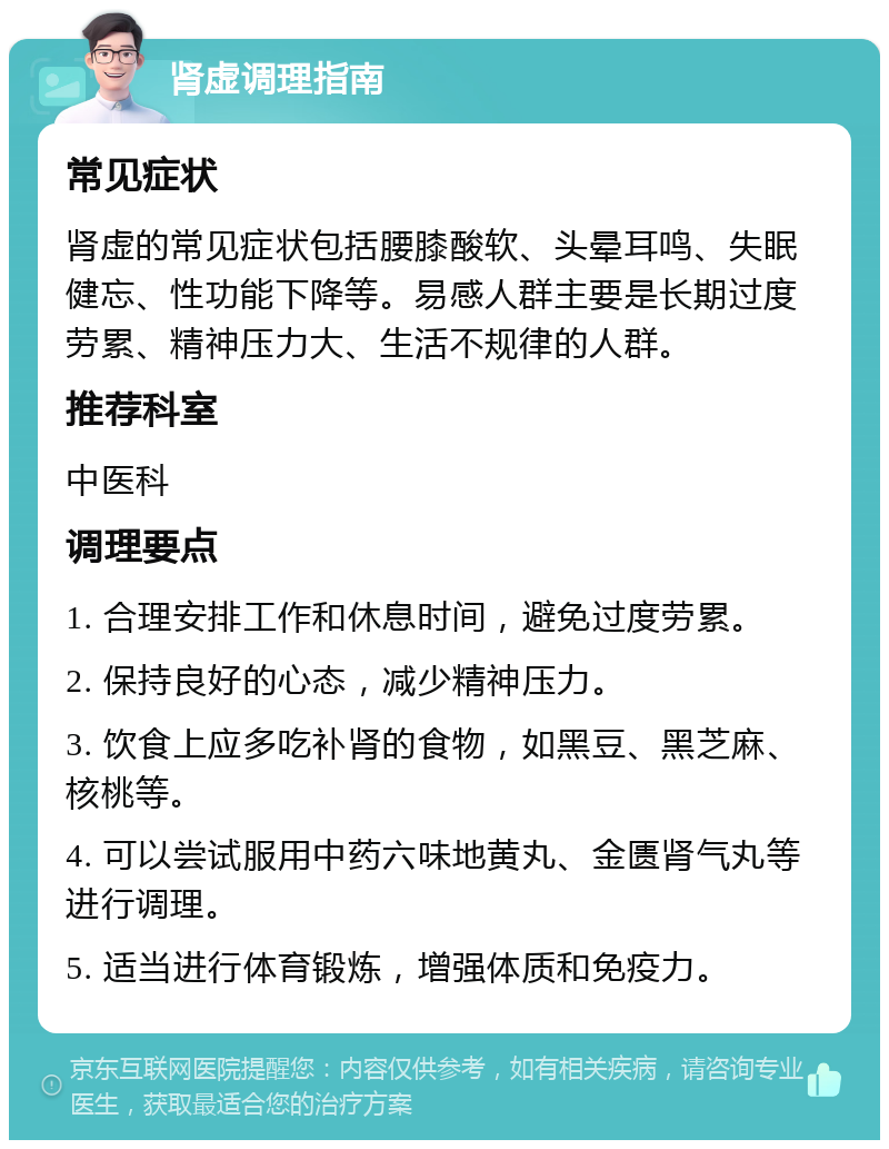 肾虚调理指南 常见症状 肾虚的常见症状包括腰膝酸软、头晕耳鸣、失眠健忘、性功能下降等。易感人群主要是长期过度劳累、精神压力大、生活不规律的人群。 推荐科室 中医科 调理要点 1. 合理安排工作和休息时间，避免过度劳累。 2. 保持良好的心态，减少精神压力。 3. 饮食上应多吃补肾的食物，如黑豆、黑芝麻、核桃等。 4. 可以尝试服用中药六味地黄丸、金匮肾气丸等进行调理。 5. 适当进行体育锻炼，增强体质和免疫力。