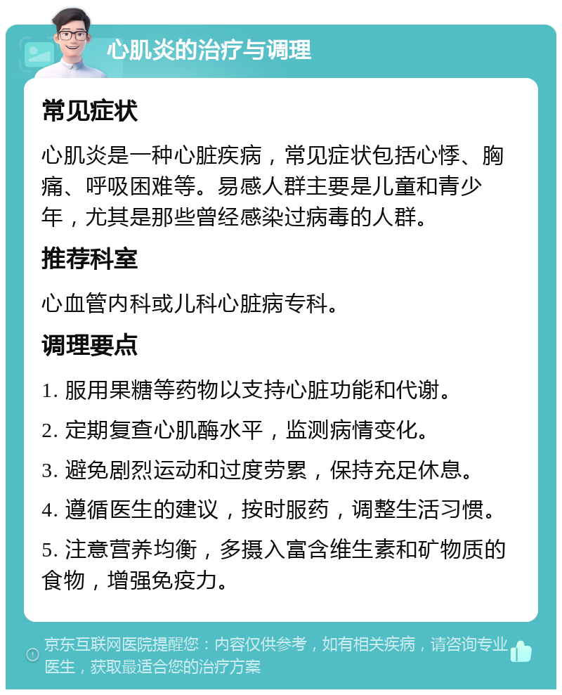 心肌炎的治疗与调理 常见症状 心肌炎是一种心脏疾病，常见症状包括心悸、胸痛、呼吸困难等。易感人群主要是儿童和青少年，尤其是那些曾经感染过病毒的人群。 推荐科室 心血管内科或儿科心脏病专科。 调理要点 1. 服用果糖等药物以支持心脏功能和代谢。 2. 定期复查心肌酶水平，监测病情变化。 3. 避免剧烈运动和过度劳累，保持充足休息。 4. 遵循医生的建议，按时服药，调整生活习惯。 5. 注意营养均衡，多摄入富含维生素和矿物质的食物，增强免疫力。