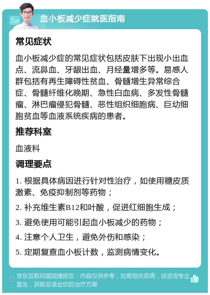 血小板减少症就医指南 常见症状 血小板减少症的常见症状包括皮肤下出现小出血点、流鼻血、牙龈出血、月经量增多等。易感人群包括有再生障碍性贫血、骨髓增生异常综合症、骨髓纤维化晚期、急性白血病、多发性骨髓瘤、淋巴瘤侵犯骨髓、恶性组织细胞病、巨幼细胞贫血等血液系统疾病的患者。 推荐科室 血液科 调理要点 1. 根据具体病因进行针对性治疗，如使用糖皮质激素、免疫抑制剂等药物； 2. 补充维生素B12和叶酸，促进红细胞生成； 3. 避免使用可能引起血小板减少的药物； 4. 注意个人卫生，避免外伤和感染； 5. 定期复查血小板计数，监测病情变化。