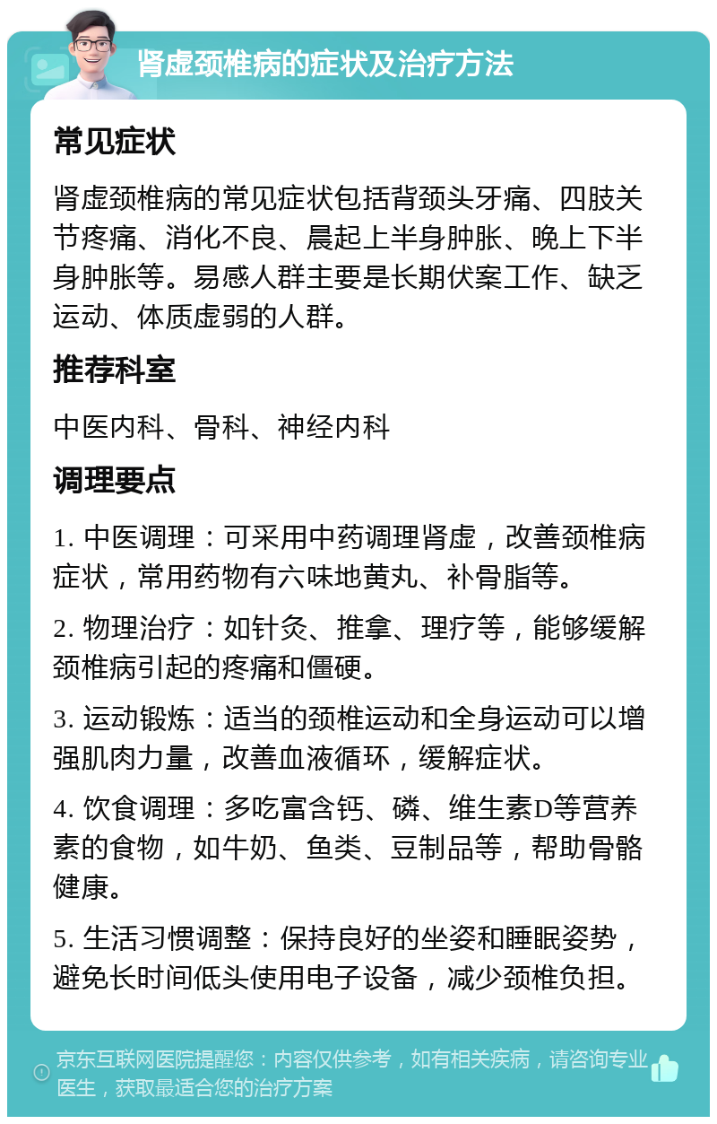 肾虚颈椎病的症状及治疗方法 常见症状 肾虚颈椎病的常见症状包括背颈头牙痛、四肢关节疼痛、消化不良、晨起上半身肿胀、晚上下半身肿胀等。易感人群主要是长期伏案工作、缺乏运动、体质虚弱的人群。 推荐科室 中医内科、骨科、神经内科 调理要点 1. 中医调理：可采用中药调理肾虚，改善颈椎病症状，常用药物有六味地黄丸、补骨脂等。 2. 物理治疗：如针灸、推拿、理疗等，能够缓解颈椎病引起的疼痛和僵硬。 3. 运动锻炼：适当的颈椎运动和全身运动可以增强肌肉力量，改善血液循环，缓解症状。 4. 饮食调理：多吃富含钙、磷、维生素D等营养素的食物，如牛奶、鱼类、豆制品等，帮助骨骼健康。 5. 生活习惯调整：保持良好的坐姿和睡眠姿势，避免长时间低头使用电子设备，减少颈椎负担。