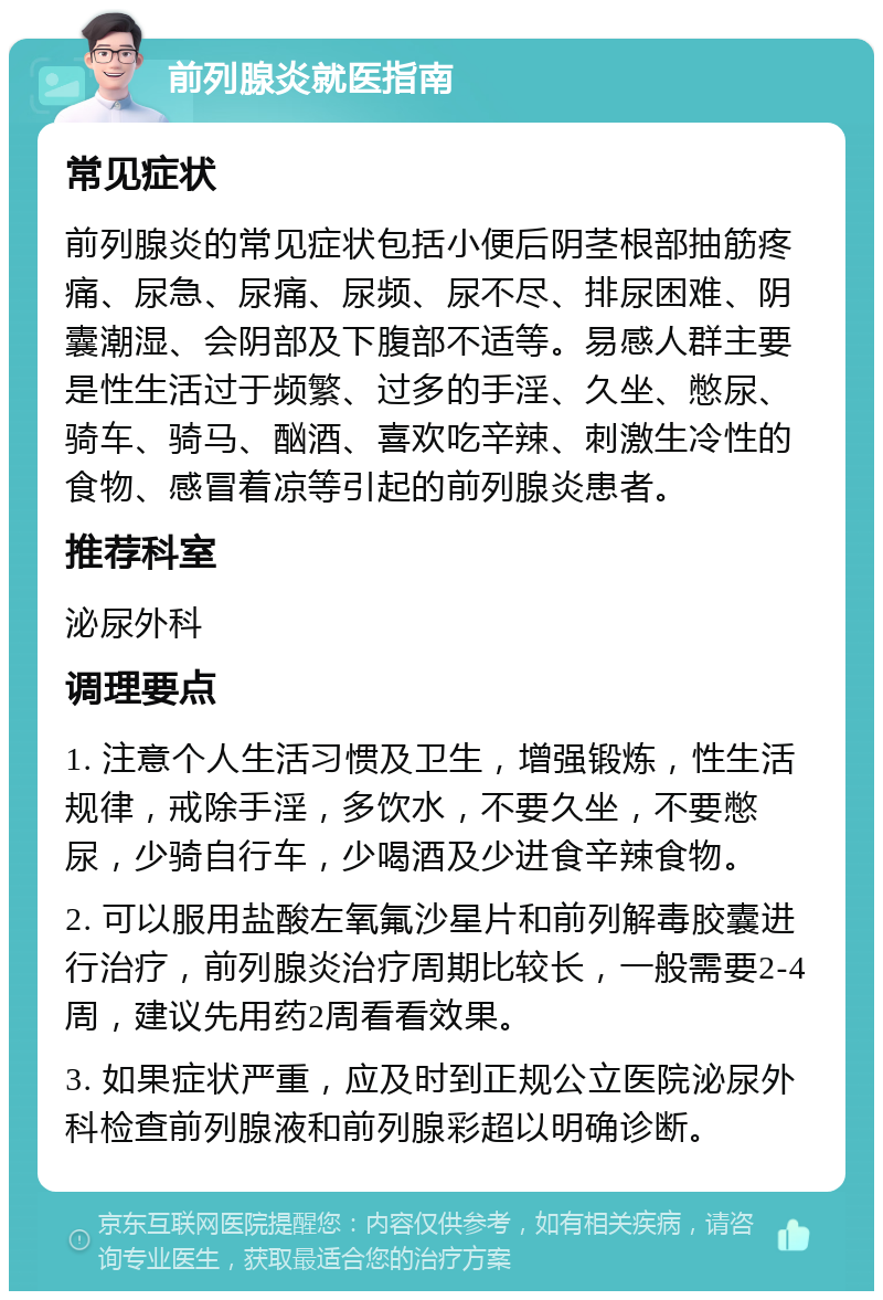 前列腺炎就医指南 常见症状 前列腺炎的常见症状包括小便后阴茎根部抽筋疼痛、尿急、尿痛、尿频、尿不尽、排尿困难、阴囊潮湿、会阴部及下腹部不适等。易感人群主要是性生活过于频繁、过多的手淫、久坐、憋尿、骑车、骑马、酗酒、喜欢吃辛辣、刺激生冷性的食物、感冒着凉等引起的前列腺炎患者。 推荐科室 泌尿外科 调理要点 1. 注意个人生活习惯及卫生，增强锻炼，性生活规律，戒除手淫，多饮水，不要久坐，不要憋尿，少骑自行车，少喝酒及少进食辛辣食物。 2. 可以服用盐酸左氧氟沙星片和前列解毒胶囊进行治疗，前列腺炎治疗周期比较长，一般需要2-4周，建议先用药2周看看效果。 3. 如果症状严重，应及时到正规公立医院泌尿外科检查前列腺液和前列腺彩超以明确诊断。