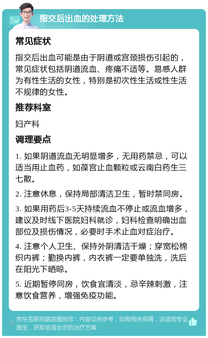 指交后出血的处理方法 常见症状 指交后出血可能是由于阴道或宫颈损伤引起的，常见症状包括阴道流血、疼痛不适等。易感人群为有性生活的女性，特别是初次性生活或性生活不规律的女性。 推荐科室 妇产科 调理要点 1. 如果阴道流血无明显增多，无用药禁忌，可以适当用止血药，如葆宫止血颗粒或云南白药生三七散。 2. 注意休息，保持局部清洁卫生，暂时禁同房。 3. 如果用药后3-5天持续流血不停止或流血增多，建议及时线下医院妇科就诊，妇科检查明确出血部位及损伤情况，必要时手术止血对症治疗。 4. 注意个人卫生、保持外阴清洁干燥；穿宽松棉织内裤；勤换内裤，内衣裤一定要单独洗，洗后在阳光下晒晾。 5. 近期暂停同房，饮食宜清淡，忌辛辣刺激，注意饮食营养，增强免疫功能。