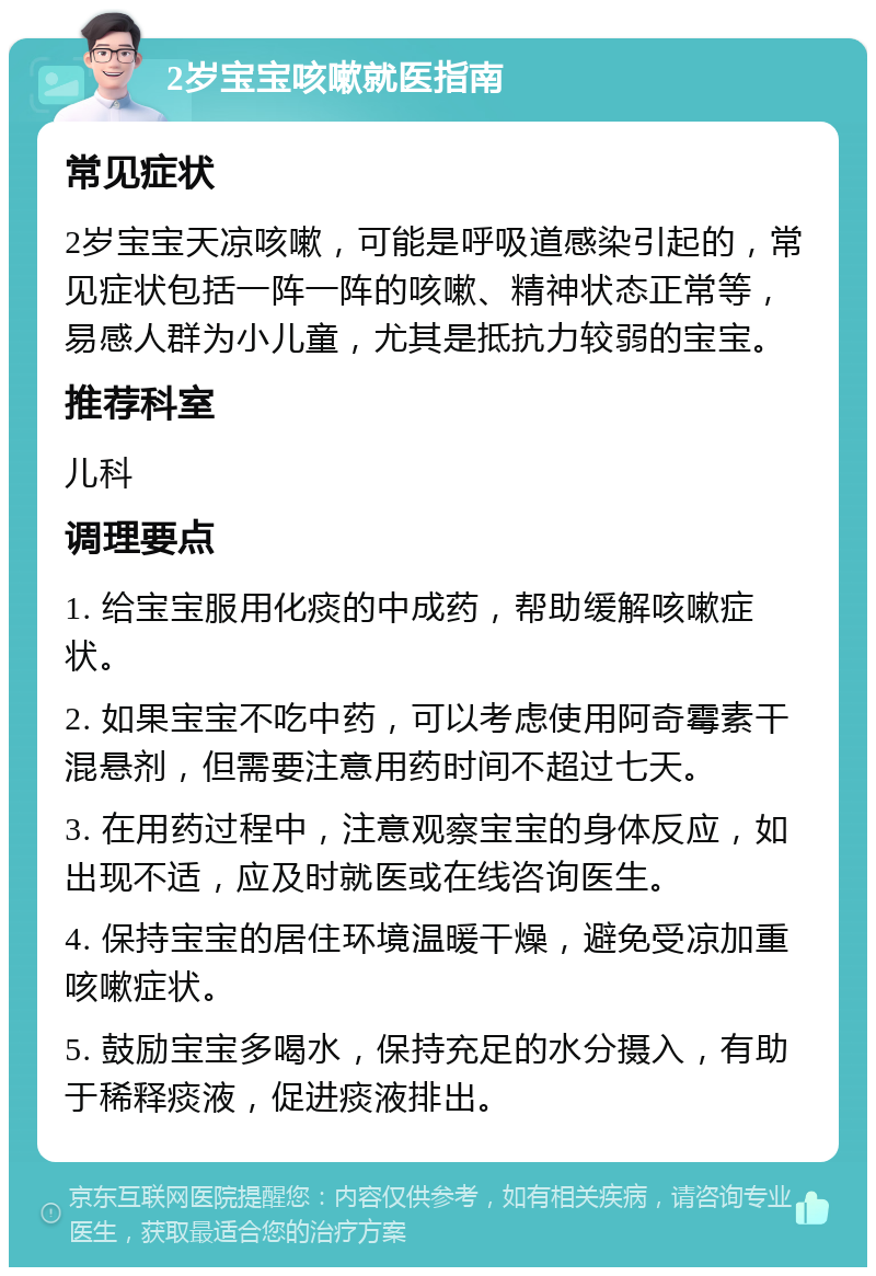 2岁宝宝咳嗽就医指南 常见症状 2岁宝宝天凉咳嗽，可能是呼吸道感染引起的，常见症状包括一阵一阵的咳嗽、精神状态正常等，易感人群为小儿童，尤其是抵抗力较弱的宝宝。 推荐科室 儿科 调理要点 1. 给宝宝服用化痰的中成药，帮助缓解咳嗽症状。 2. 如果宝宝不吃中药，可以考虑使用阿奇霉素干混悬剂，但需要注意用药时间不超过七天。 3. 在用药过程中，注意观察宝宝的身体反应，如出现不适，应及时就医或在线咨询医生。 4. 保持宝宝的居住环境温暖干燥，避免受凉加重咳嗽症状。 5. 鼓励宝宝多喝水，保持充足的水分摄入，有助于稀释痰液，促进痰液排出。