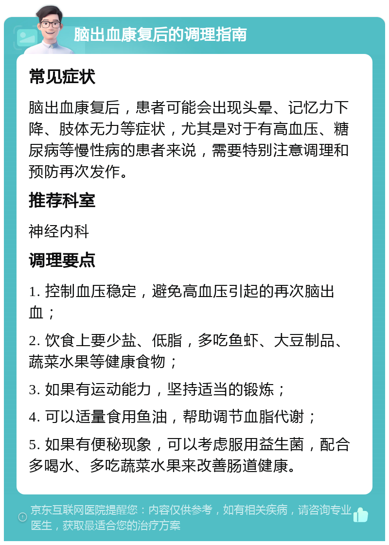 脑出血康复后的调理指南 常见症状 脑出血康复后，患者可能会出现头晕、记忆力下降、肢体无力等症状，尤其是对于有高血压、糖尿病等慢性病的患者来说，需要特别注意调理和预防再次发作。 推荐科室 神经内科 调理要点 1. 控制血压稳定，避免高血压引起的再次脑出血； 2. 饮食上要少盐、低脂，多吃鱼虾、大豆制品、蔬菜水果等健康食物； 3. 如果有运动能力，坚持适当的锻炼； 4. 可以适量食用鱼油，帮助调节血脂代谢； 5. 如果有便秘现象，可以考虑服用益生菌，配合多喝水、多吃蔬菜水果来改善肠道健康。