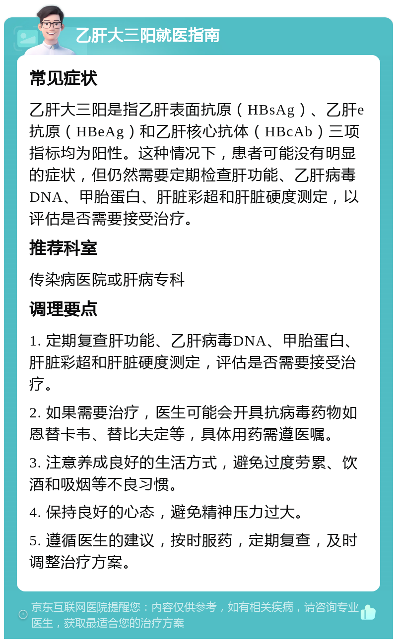 乙肝大三阳就医指南 常见症状 乙肝大三阳是指乙肝表面抗原（HBsAg）、乙肝e抗原（HBeAg）和乙肝核心抗体（HBcAb）三项指标均为阳性。这种情况下，患者可能没有明显的症状，但仍然需要定期检查肝功能、乙肝病毒DNA、甲胎蛋白、肝脏彩超和肝脏硬度测定，以评估是否需要接受治疗。 推荐科室 传染病医院或肝病专科 调理要点 1. 定期复查肝功能、乙肝病毒DNA、甲胎蛋白、肝脏彩超和肝脏硬度测定，评估是否需要接受治疗。 2. 如果需要治疗，医生可能会开具抗病毒药物如恩替卡韦、替比夫定等，具体用药需遵医嘱。 3. 注意养成良好的生活方式，避免过度劳累、饮酒和吸烟等不良习惯。 4. 保持良好的心态，避免精神压力过大。 5. 遵循医生的建议，按时服药，定期复查，及时调整治疗方案。