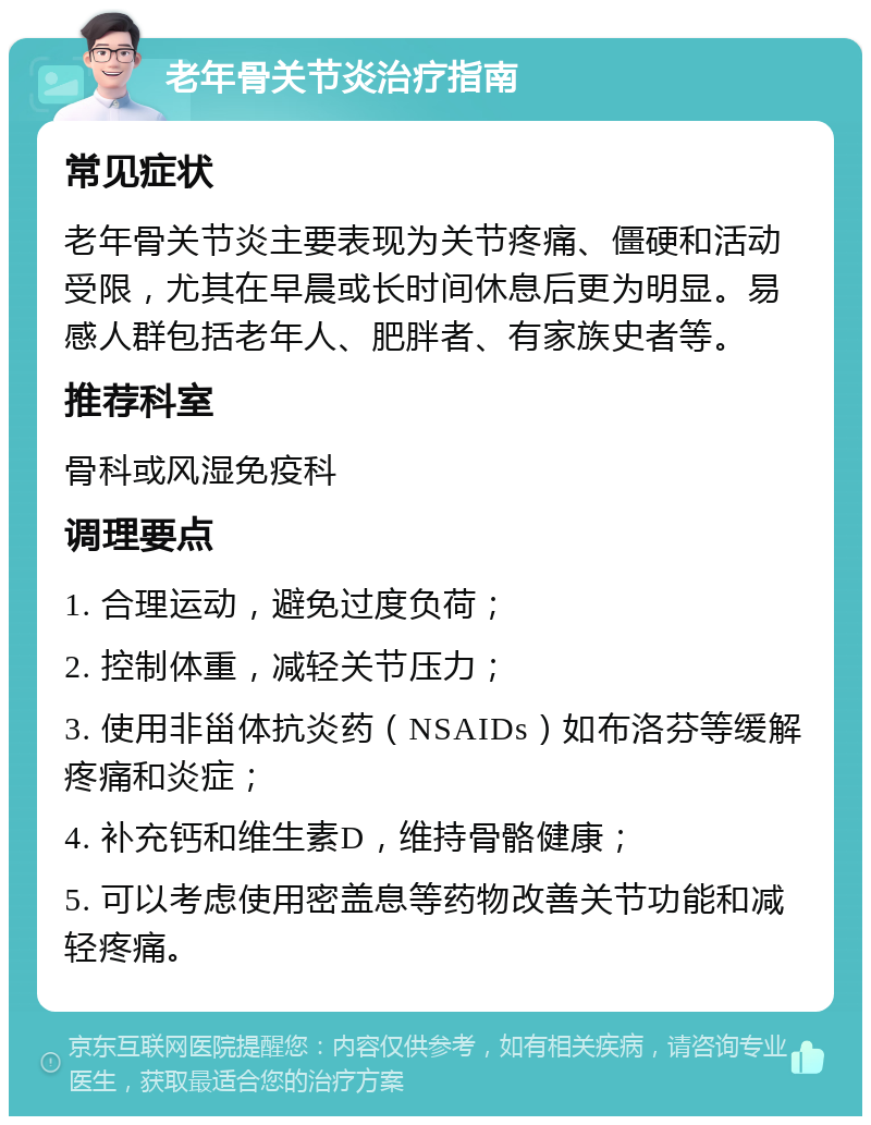 老年骨关节炎治疗指南 常见症状 老年骨关节炎主要表现为关节疼痛、僵硬和活动受限，尤其在早晨或长时间休息后更为明显。易感人群包括老年人、肥胖者、有家族史者等。 推荐科室 骨科或风湿免疫科 调理要点 1. 合理运动，避免过度负荷； 2. 控制体重，减轻关节压力； 3. 使用非甾体抗炎药（NSAIDs）如布洛芬等缓解疼痛和炎症； 4. 补充钙和维生素D，维持骨骼健康； 5. 可以考虑使用密盖息等药物改善关节功能和减轻疼痛。