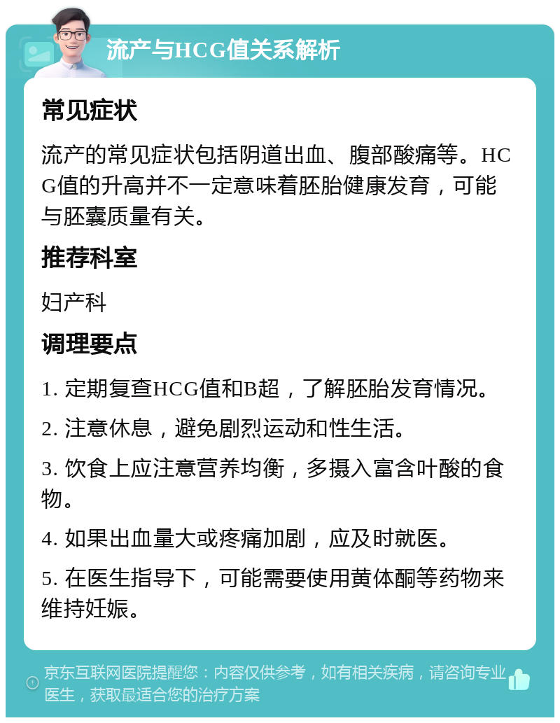 流产与HCG值关系解析 常见症状 流产的常见症状包括阴道出血、腹部酸痛等。HCG值的升高并不一定意味着胚胎健康发育，可能与胚囊质量有关。 推荐科室 妇产科 调理要点 1. 定期复查HCG值和B超，了解胚胎发育情况。 2. 注意休息，避免剧烈运动和性生活。 3. 饮食上应注意营养均衡，多摄入富含叶酸的食物。 4. 如果出血量大或疼痛加剧，应及时就医。 5. 在医生指导下，可能需要使用黄体酮等药物来维持妊娠。