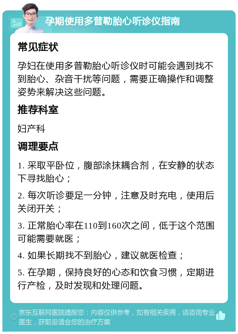 孕期使用多普勒胎心听诊仪指南 常见症状 孕妇在使用多普勒胎心听诊仪时可能会遇到找不到胎心、杂音干扰等问题，需要正确操作和调整姿势来解决这些问题。 推荐科室 妇产科 调理要点 1. 采取平卧位，腹部涂抹耦合剂，在安静的状态下寻找胎心； 2. 每次听诊要足一分钟，注意及时充电，使用后关闭开关； 3. 正常胎心率在110到160次之间，低于这个范围可能需要就医； 4. 如果长期找不到胎心，建议就医检查； 5. 在孕期，保持良好的心态和饮食习惯，定期进行产检，及时发现和处理问题。