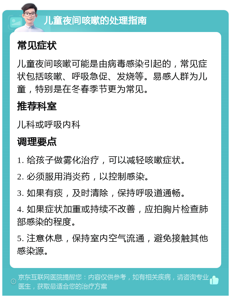 儿童夜间咳嗽的处理指南 常见症状 儿童夜间咳嗽可能是由病毒感染引起的，常见症状包括咳嗽、呼吸急促、发烧等。易感人群为儿童，特别是在冬春季节更为常见。 推荐科室 儿科或呼吸内科 调理要点 1. 给孩子做雾化治疗，可以减轻咳嗽症状。 2. 必须服用消炎药，以控制感染。 3. 如果有痰，及时清除，保持呼吸道通畅。 4. 如果症状加重或持续不改善，应拍胸片检查肺部感染的程度。 5. 注意休息，保持室内空气流通，避免接触其他感染源。