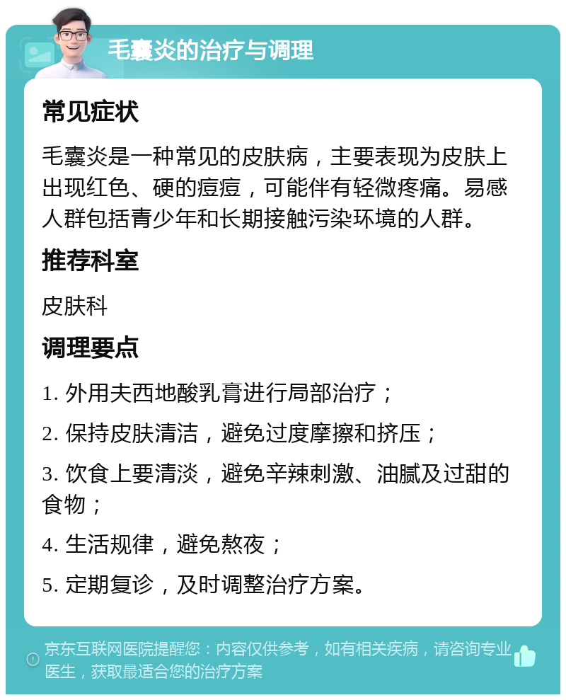 毛囊炎的治疗与调理 常见症状 毛囊炎是一种常见的皮肤病，主要表现为皮肤上出现红色、硬的痘痘，可能伴有轻微疼痛。易感人群包括青少年和长期接触污染环境的人群。 推荐科室 皮肤科 调理要点 1. 外用夫西地酸乳膏进行局部治疗； 2. 保持皮肤清洁，避免过度摩擦和挤压； 3. 饮食上要清淡，避免辛辣刺激、油腻及过甜的食物； 4. 生活规律，避免熬夜； 5. 定期复诊，及时调整治疗方案。