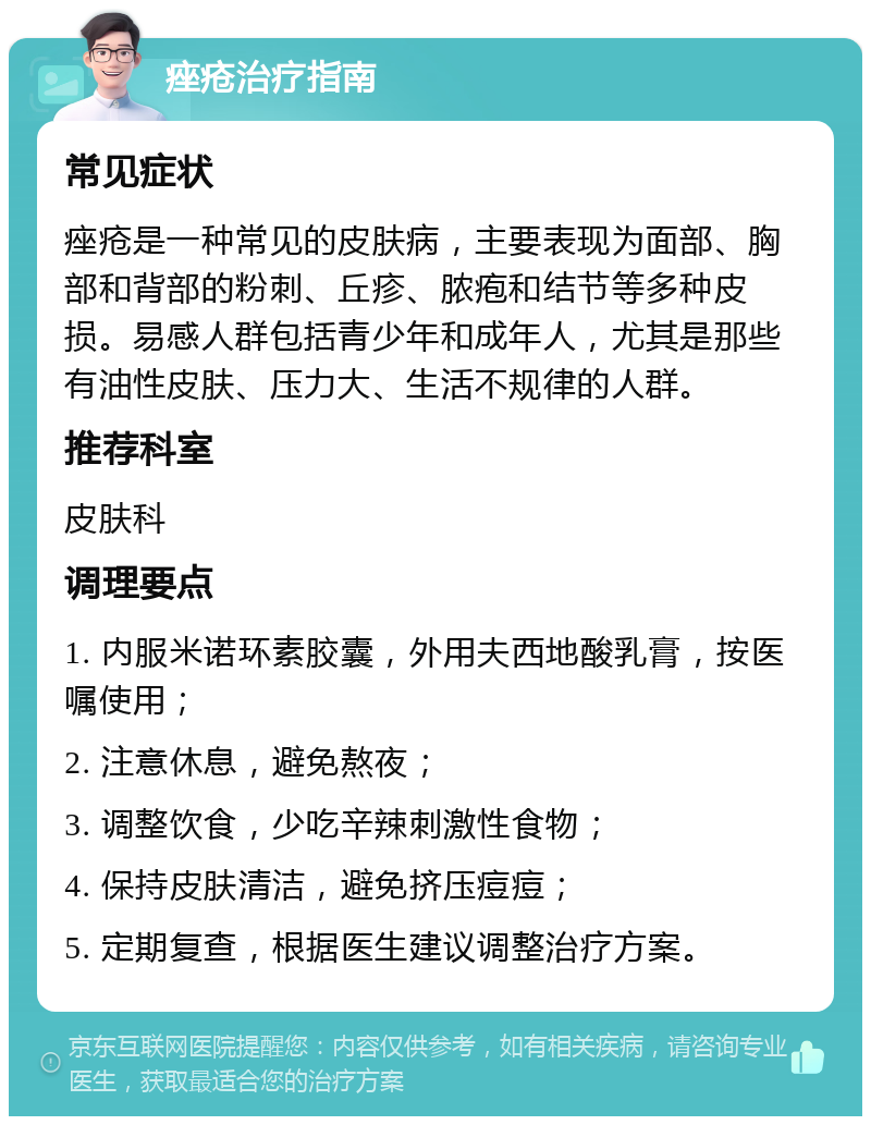 痤疮治疗指南 常见症状 痤疮是一种常见的皮肤病，主要表现为面部、胸部和背部的粉刺、丘疹、脓疱和结节等多种皮损。易感人群包括青少年和成年人，尤其是那些有油性皮肤、压力大、生活不规律的人群。 推荐科室 皮肤科 调理要点 1. 内服米诺环素胶囊，外用夫西地酸乳膏，按医嘱使用； 2. 注意休息，避免熬夜； 3. 调整饮食，少吃辛辣刺激性食物； 4. 保持皮肤清洁，避免挤压痘痘； 5. 定期复查，根据医生建议调整治疗方案。