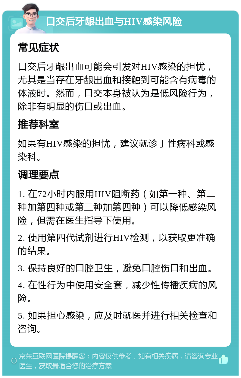 口交后牙龈出血与HIV感染风险 常见症状 口交后牙龈出血可能会引发对HIV感染的担忧，尤其是当存在牙龈出血和接触到可能含有病毒的体液时。然而，口交本身被认为是低风险行为，除非有明显的伤口或出血。 推荐科室 如果有HIV感染的担忧，建议就诊于性病科或感染科。 调理要点 1. 在72小时内服用HIV阻断药（如第一种、第二种加第四种或第三种加第四种）可以降低感染风险，但需在医生指导下使用。 2. 使用第四代试剂进行HIV检测，以获取更准确的结果。 3. 保持良好的口腔卫生，避免口腔伤口和出血。 4. 在性行为中使用安全套，减少性传播疾病的风险。 5. 如果担心感染，应及时就医并进行相关检查和咨询。