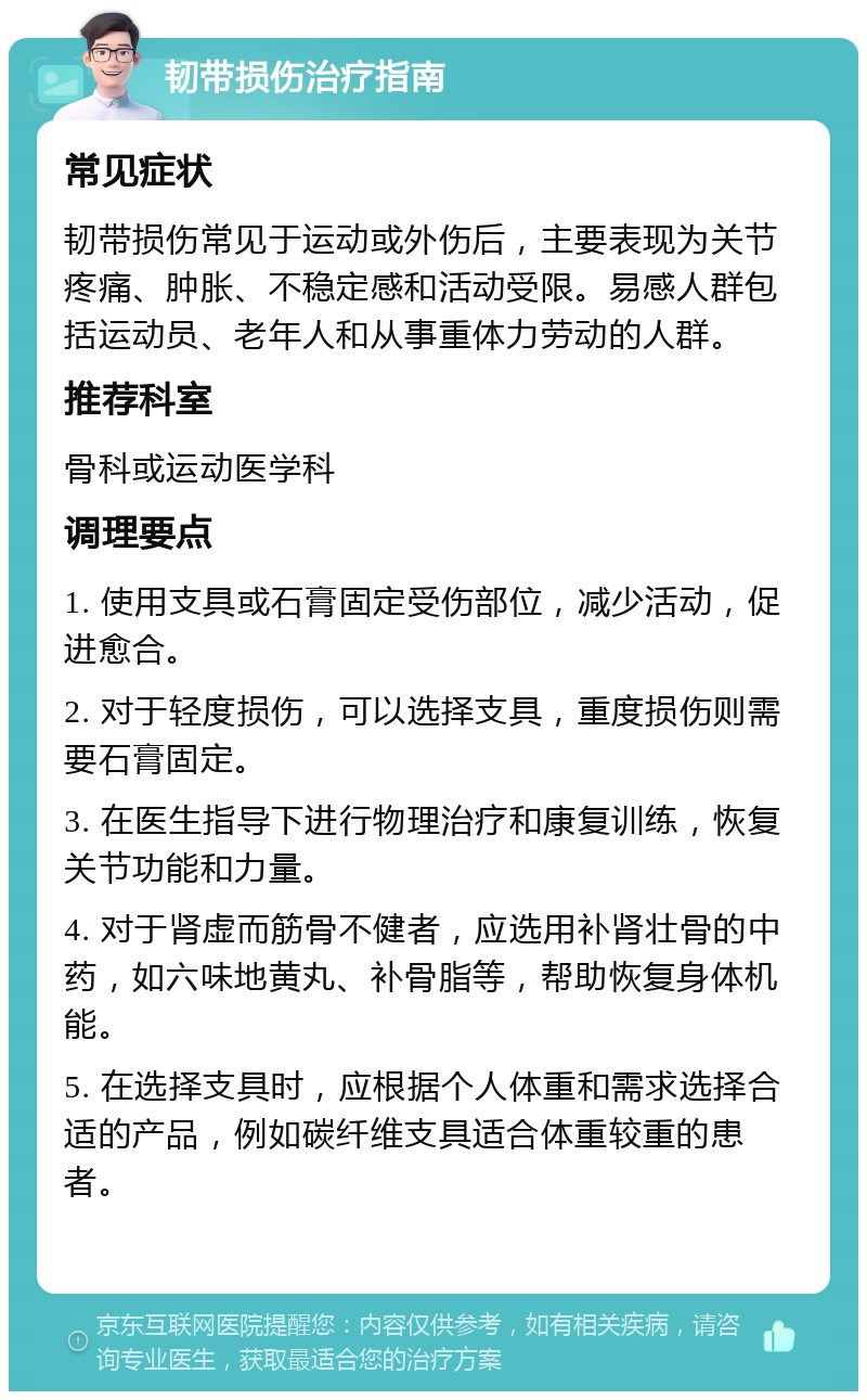 韧带损伤治疗指南 常见症状 韧带损伤常见于运动或外伤后，主要表现为关节疼痛、肿胀、不稳定感和活动受限。易感人群包括运动员、老年人和从事重体力劳动的人群。 推荐科室 骨科或运动医学科 调理要点 1. 使用支具或石膏固定受伤部位，减少活动，促进愈合。 2. 对于轻度损伤，可以选择支具，重度损伤则需要石膏固定。 3. 在医生指导下进行物理治疗和康复训练，恢复关节功能和力量。 4. 对于肾虚而筋骨不健者，应选用补肾壮骨的中药，如六味地黄丸、补骨脂等，帮助恢复身体机能。 5. 在选择支具时，应根据个人体重和需求选择合适的产品，例如碳纤维支具适合体重较重的患者。