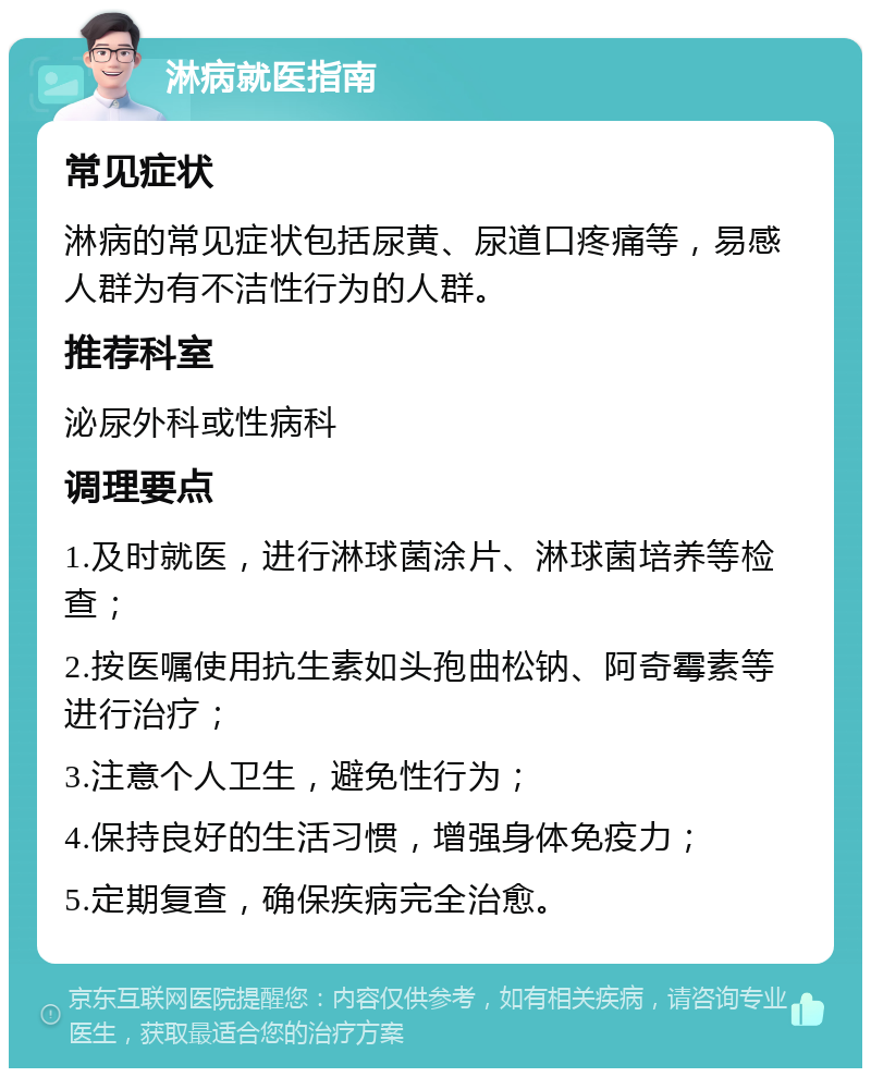 淋病就医指南 常见症状 淋病的常见症状包括尿黄、尿道口疼痛等，易感人群为有不洁性行为的人群。 推荐科室 泌尿外科或性病科 调理要点 1.及时就医，进行淋球菌涂片、淋球菌培养等检查； 2.按医嘱使用抗生素如头孢曲松钠、阿奇霉素等进行治疗； 3.注意个人卫生，避免性行为； 4.保持良好的生活习惯，增强身体免疫力； 5.定期复查，确保疾病完全治愈。