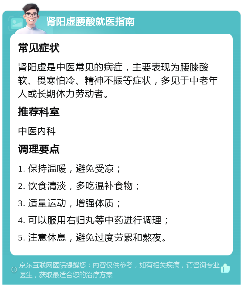 肾阳虚腰酸就医指南 常见症状 肾阳虚是中医常见的病症，主要表现为腰膝酸软、畏寒怕冷、精神不振等症状，多见于中老年人或长期体力劳动者。 推荐科室 中医内科 调理要点 1. 保持温暖，避免受凉； 2. 饮食清淡，多吃温补食物； 3. 适量运动，增强体质； 4. 可以服用右归丸等中药进行调理； 5. 注意休息，避免过度劳累和熬夜。