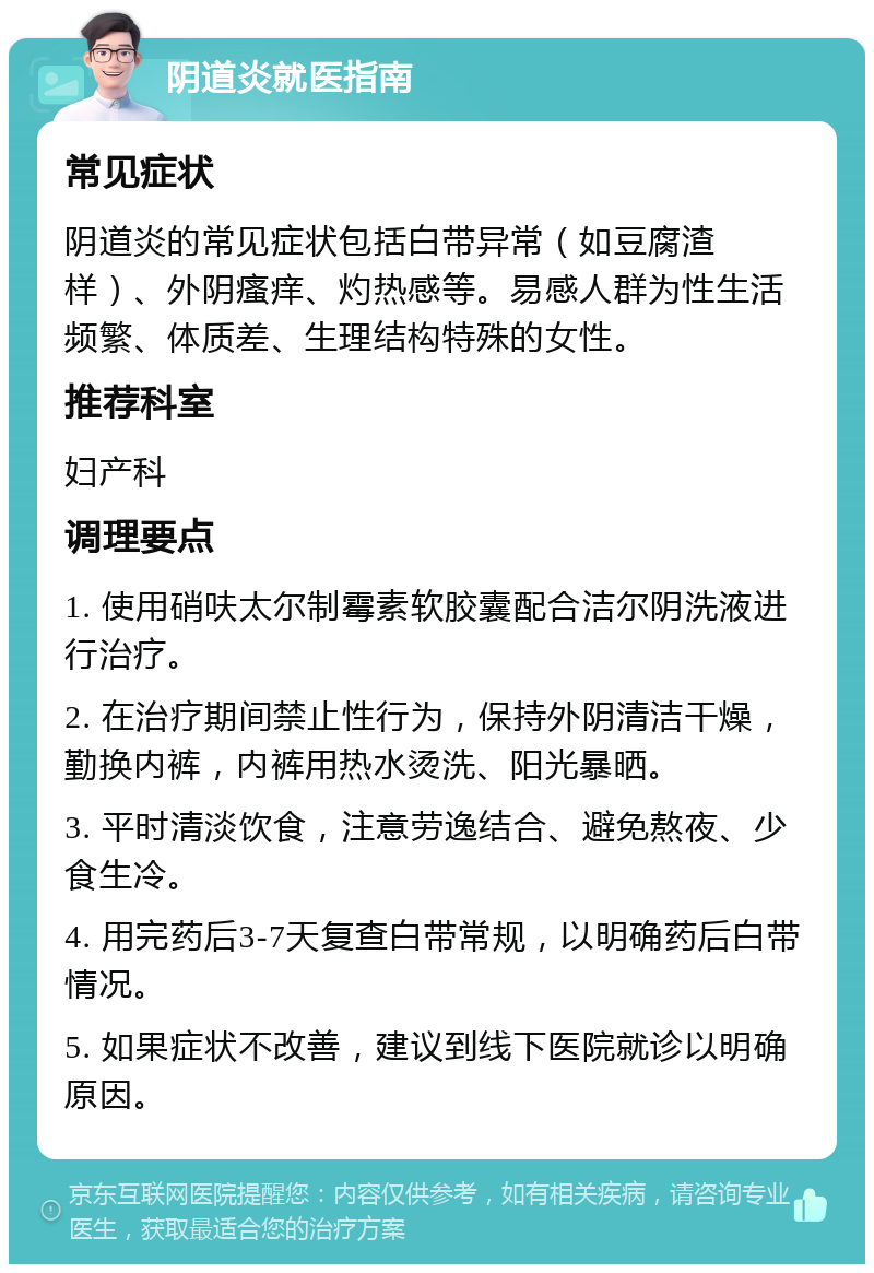 阴道炎就医指南 常见症状 阴道炎的常见症状包括白带异常（如豆腐渣样）、外阴瘙痒、灼热感等。易感人群为性生活频繁、体质差、生理结构特殊的女性。 推荐科室 妇产科 调理要点 1. 使用硝呋太尔制霉素软胶囊配合洁尔阴洗液进行治疗。 2. 在治疗期间禁止性行为，保持外阴清洁干燥，勤换内裤，内裤用热水烫洗、阳光暴晒。 3. 平时清淡饮食，注意劳逸结合、避免熬夜、少食生冷。 4. 用完药后3-7天复查白带常规，以明确药后白带情况。 5. 如果症状不改善，建议到线下医院就诊以明确原因。