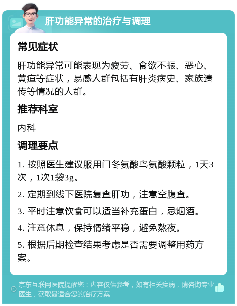 肝功能异常的治疗与调理 常见症状 肝功能异常可能表现为疲劳、食欲不振、恶心、黄疸等症状，易感人群包括有肝炎病史、家族遗传等情况的人群。 推荐科室 内科 调理要点 1. 按照医生建议服用门冬氨酸鸟氨酸颗粒，1天3次，1次1袋3g。 2. 定期到线下医院复查肝功，注意空腹查。 3. 平时注意饮食可以适当补充蛋白，忌烟酒。 4. 注意休息，保持情绪平稳，避免熬夜。 5. 根据后期检查结果考虑是否需要调整用药方案。