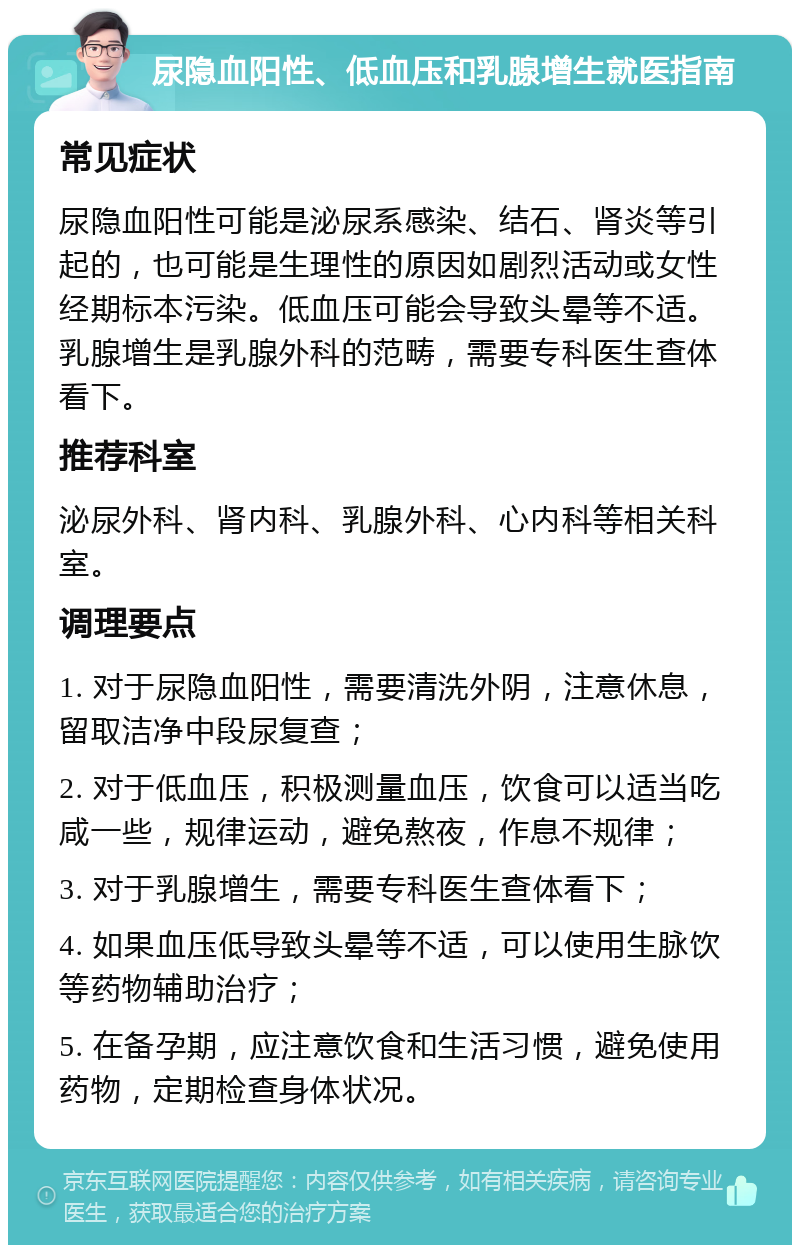 尿隐血阳性、低血压和乳腺增生就医指南 常见症状 尿隐血阳性可能是泌尿系感染、结石、肾炎等引起的，也可能是生理性的原因如剧烈活动或女性经期标本污染。低血压可能会导致头晕等不适。乳腺增生是乳腺外科的范畴，需要专科医生查体看下。 推荐科室 泌尿外科、肾内科、乳腺外科、心内科等相关科室。 调理要点 1. 对于尿隐血阳性，需要清洗外阴，注意休息，留取洁净中段尿复查； 2. 对于低血压，积极测量血压，饮食可以适当吃咸一些，规律运动，避免熬夜，作息不规律； 3. 对于乳腺增生，需要专科医生查体看下； 4. 如果血压低导致头晕等不适，可以使用生脉饮等药物辅助治疗； 5. 在备孕期，应注意饮食和生活习惯，避免使用药物，定期检查身体状况。