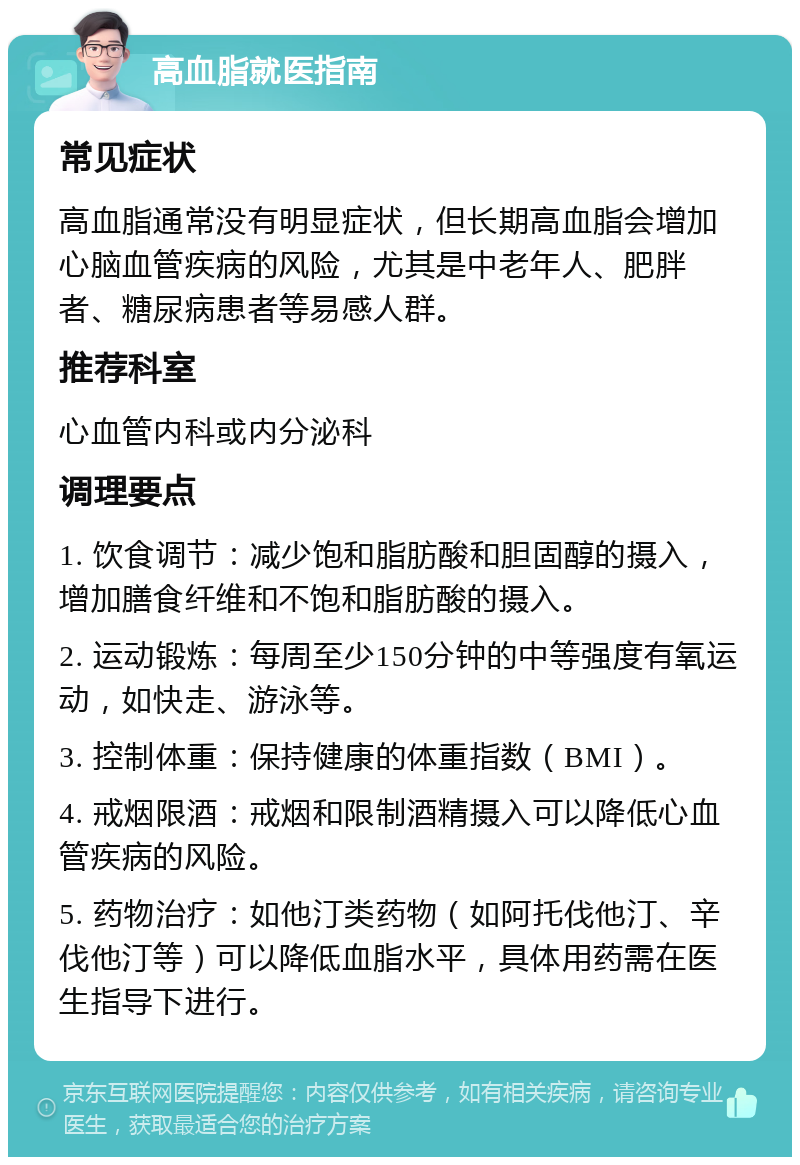 高血脂就医指南 常见症状 高血脂通常没有明显症状，但长期高血脂会增加心脑血管疾病的风险，尤其是中老年人、肥胖者、糖尿病患者等易感人群。 推荐科室 心血管内科或内分泌科 调理要点 1. 饮食调节：减少饱和脂肪酸和胆固醇的摄入，增加膳食纤维和不饱和脂肪酸的摄入。 2. 运动锻炼：每周至少150分钟的中等强度有氧运动，如快走、游泳等。 3. 控制体重：保持健康的体重指数（BMI）。 4. 戒烟限酒：戒烟和限制酒精摄入可以降低心血管疾病的风险。 5. 药物治疗：如他汀类药物（如阿托伐他汀、辛伐他汀等）可以降低血脂水平，具体用药需在医生指导下进行。