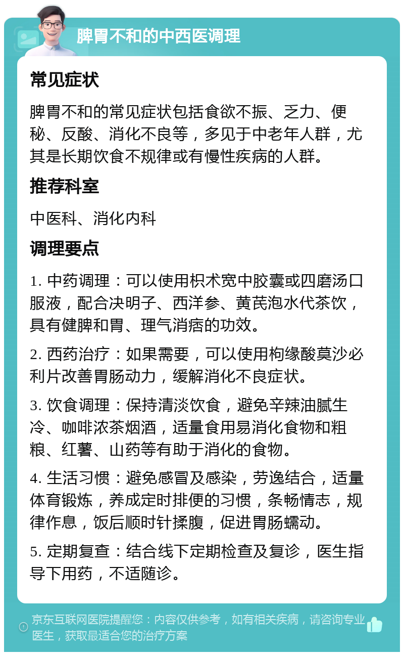 脾胃不和的中西医调理 常见症状 脾胃不和的常见症状包括食欲不振、乏力、便秘、反酸、消化不良等，多见于中老年人群，尤其是长期饮食不规律或有慢性疾病的人群。 推荐科室 中医科、消化内科 调理要点 1. 中药调理：可以使用枳术宽中胶囊或四磨汤口服液，配合决明子、西洋参、黄芪泡水代茶饮，具有健脾和胃、理气消痞的功效。 2. 西药治疗：如果需要，可以使用枸缘酸莫沙必利片改善胃肠动力，缓解消化不良症状。 3. 饮食调理：保持清淡饮食，避免辛辣油腻生冷、咖啡浓茶烟酒，适量食用易消化食物和粗粮、红薯、山药等有助于消化的食物。 4. 生活习惯：避免感冒及感染，劳逸结合，适量体育锻炼，养成定时排便的习惯，条畅情志，规律作息，饭后顺时针揉腹，促进胃肠蠕动。 5. 定期复查：结合线下定期检查及复诊，医生指导下用药，不适随诊。